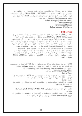 85
‫دستورات‬ ‫از‬ ‫وسيعی‬ ‫طيف‬ ‫برای‬ ‫جايگزينی‬ ‫عنوان‬ ‫به‬ ‫ميتوان‬
‫بر‬ ‫مبتنی‬CLI‫خانواده‬ ‫در‬9444MDS‫و‬Nexus 5000‫استفاده‬ ‫آن‬ ‫از‬
‫قدرتمند‬ ‫ابزارهای‬ ‫شامل‬ ‫اين‬ ‫بر‬ ‫عالوه‬ ‫کرد‬FC Tshoot‫می‬ ‫نيز‬
‫باشد‬. Fabric manager‫بر‬ ‫است‬ ‫مشتمل‬:
Fabric Manager (client and server)
Device Manager
Performance Manager
Fabric Manager Web Server
FM server
‫معماری‬FM‫و‬ ‫شناسايی‬ ‫برای‬ ‫و‬ ‫است‬ ‫سروری‬ ‫کالينت‬ ‫معماری‬ ‫يک‬
‫دريافت‬SNMP trap‫های‬MDS‫است‬ ‫الزم‬ .‫فابريک‬ ‫در‬ ‫فعال‬ ‫های‬
‫ساکن‬ ‫به‬ ‫ابتدا‬FM‫کالينتها‬ ‫آن‬ ‫از‬ ‫پس‬ ‫شود‬ ‫اجرا‬ ‫و‬ ‫نصب‬ ‫سرور‬
‫دست‬ ‫در‬ ‫را‬ ‫فابريک‬ ‫مديريت‬ ‫کنسول‬ ‫آن‬ ‫به‬ ‫اتصال‬ ‫با‬ ‫ميتوانند‬
‫صورت‬ ‫در‬ ‫(و‬ ‫همزمان‬ ‫طور‬ ‫به‬ ‫است‬ ‫قادر‬ ‫پلتفرم‬ ‫اين‬ .‫بگيرند‬
‫اليسنس‬ ‫خريداری‬)‫مورد‬ ‫همزمان‬ ‫طور‬ ‫به‬ ‫را‬ ‫فابريک‬ ‫چنديدن‬
‫از‬ ‫استفاده‬ ‫عدم‬ ‫صورت‬ ‫در‬ ‫و‬ ‫دهد‬ ‫قرار‬ ‫مديريت‬ ‫و‬ ‫مانيتور‬
‫اليسنس‬‫در‬ ‫کرد‬ ‫مديريت‬ ‫آن‬ ‫با‬ ‫ميتوان‬ ‫را‬ ‫فابريک‬ ‫يک‬ ‫تنها‬
‫مانيتور‬ ‫از‬ ‫قبلی‬ ‫فابريک‬ ‫جديد‬ ‫فابريک‬ ‫شدن‬ ‫اضافه‬ ‫صورت‬
‫در‬ ‫ابزار‬ ‫.اين‬ ‫ميشود‬ ‫خارج‬CD‫خانواده‬ ‫همراه‬MDS‫و‬Nexus
‫است‬ ‫موجود‬
FM‫يک‬ ‫و‬ ‫مديريتی‬ ‫مشاهدات‬ ‫بخش‬ ‫سه‬ ‫داری‬Tab‫مديريت‬ ‫و‬ ‫آناليز‬
‫جهت‬ ‫ويزارد‬ ‫تعدادی‬ ‫و‬ ‫زبر‬ ‫شرح‬ ‫به‬ ‫ترافيک‬‫پياده‬ ‫سهولت‬
‫سازيهای‬FCIP tunneling,InterVsan Routing,Portchannel,Port
security,Zoning,ACLS‫باشد‬ ‫می‬.
Fabric View
‫دربردارنده‬ ‫که‬ ‫را‬ ‫فابريک‬ ‫فيزيکی‬ ‫نقشه‬MDS‫و‬ ‫سرورها‬ ‫ها‬
‫ميدهد‬ ‫نمايش‬ ‫را‬ ‫است‬ ‫سازی‬ ‫ذخيره‬ ‫های‬ ‫آرايه‬
Device view
‫ادوات‬ ‫مشخصات‬ ‫و‬ ‫پيکربندی‬ ‫گرافيکی‬ ‫شمای‬‫فابريک‬ ‫در‬ ‫فعال‬
‫ميدهد‬ ‫نمايش‬ ‫را‬
summary
‫فيزيکی‬ ‫وضعيت‬ ‫از‬ ‫ای‬ ‫خالصه‬E_Port ,F_Port,N_Port‫نمايش‬ ‫هار‬
‫ميدهد‬
‫از‬ ‫دريافتی‬ ‫دادههای‬ ‫آناليز‬ ‫و‬ ‫دريافت‬ ‫امکان‬ ‫اين‬ ‫بر‬ ‫عالوه‬
‫طريق‬Cisco port analyzer‫است‬ ‫فراهم‬ ‫آن‬ ‫برای‬ ‫نيز‬.
 