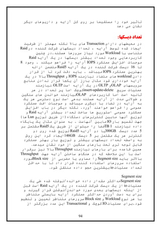 94
‫ديگر‬ ‫داريوهای‬ ‫و‬ ‫آرايه‬ ‫کل‬ ‫روی‬ ‫بر‬ ‫مستقيما‬ ‫را‬ ‫خود‬ ‫تاثير‬
‫دهد‬ ‫می‬ ‫نشان‬
‫دیسکها‬ ‫تعداد‬:
‫دارای‬ ‫محيطهای‬ ‫در‬Transaction‫نک‬ ‫باال‬ ‫های‬‫ظرفيت‬ ‫از‬ ‫مهمتر‬ ‫ته‬
‫در‬ ‫کننده‬ ‫شرکت‬ ‫ديسکهای‬ ‫تعداد‬ ، ‫آرايه‬ ‫توسط‬ ‫شده‬ ‫ايجاد‬Raid
‫با‬ ‫متناسب‬Workload‫چنين‬ ‫هستند.در‬ ‫سرورها‬ ‫نياز‬ ‫مورد‬
‫آرايه‬ ‫يک‬ ‫در‬ ‫ديسکها‬ ‫بيشتر‬ ‫تعداد‬ ‫وجود‬ ‫کاربردهايی‬Raid
‫عملکرد‬ ‫افزايش‬ ‫موجبات‬IOPS‫وجود‬ . ‫ميکند‬ ‫فراهم‬ ‫را‬ ‫آرايه‬8
‫تا‬16‫در‬ ‫کننده‬ ‫شرکت‬ ‫ديسک‬‫آرايه‬ ‫يک‬Raid5‫ارائه‬ ‫متضمن‬
‫عملکرد‬ ‫بهترين‬IOPS‫قرار‬ ‫از‬ ‫تا‬ ‫کرد‬ ‫دقت‬ ‫بايد‬ . ‫ميباشد‬
‫دادن‬workload‫نيازمند‬ ‫متضاد‬ ‫های‬IOPS‫و‬Throughput‫يک‬ ‫در‬ ‫باال‬
‫منابع‬ ‫ندادن‬ ‫قرار‬ ‫يکجا‬ ‫آن‬ ‫بارز‬ ‫مثال‬ ‫شود‬ ‫خودداری‬ ‫آرايه‬
‫سرويسهای‬OLAP‫و‬OLTP‫است‬ ‫آرايه‬ ‫يک‬ ‫در‬. OLTP‫نيازمند‬
‫سريع‬ ‫عمليات‬insert-update-delete‫هر‬ ‫در‬ ‫تعداد‬ ‫پر‬ ‫اما‬ ‫کوچک‬
‫کاربردهای‬ ‫اما‬ ‫است‬ ‫ثانيه‬OLAP‫سنگين‬ ‫های‬ ‫خواندن‬ ‫نيازمند‬
‫يک‬ ‫هر‬ ‫دسترسی‬ ‫نوع‬ ‫است‬ ‫بدهی‬ ‫هستند‬ ‫آرايه‬ ‫از‬ ‫مدت‬ ‫طوالنی‬ ‫و‬
‫عملکرد‬ ‫افت‬ ‫موجبات‬ ‫و‬ ‫ميباشد‬ ‫ديگری‬ ‫با‬ ‫تضاد‬ ‫در‬ ‫آرايه‬ ‫به‬
‫افزاي‬ ‫باب‬ ‫در‬ ‫ديگر‬ ‫نکته‬ .‫آورد‬ ‫خواهند‬ ‫فراهم‬ ‫را‬ ‫عمومی‬‫ش‬
‫آرايه‬ ‫بيشتر‬ ‫تعداد‬ ‫ساخت‬ ‫ها‬ ‫استوريج‬ ‫عمومی‬ ‫عمکلرد‬Raid‫و‬
‫توزيع‬ ‫طريق‬ ‫دستگاه(از‬ ‫کنترلرهای‬ ‫مابين‬ ‫آنها‬ ‫توزيع‬Lun)‫ها‬
‫بار‬ ‫تقسيم‬ ‫جهت‬IO‫پايگاه‬ ‫يک‬ ‫مثال‬ ‫عنوان‬ ‫به‬ . ‫آنهاست‬ ‫مابين‬
‫نيازمند‬ ‫داده‬1TB‫يک‬ ‫طريق‬ ‫از‬ ‫ميتوان‬ ‫را‬ ‫فضا‬Raid5‫بر‬ ‫مشتمل‬
5‫ديسک‬ ‫عدد‬300GB‫آرايه‬ ‫دو‬ ‫يا‬Raid5‫دو‬ ‫روی‬ ‫شده‬ ‫توزيع‬
‫بر‬ ‫مشتمل‬ ‫يک‬ ‫هر‬ ‫کنترلر‬5‫ديسک‬146GB‫روش‬ ‫اين‬ ‫کرد‬ ‫ايجاد‬
‫عملکرد‬ ‫بهتر‬ ‫بار‬ ‫توزيع‬ ‫و‬ ‫بيشتر‬ ‫ديسکهای‬ ‫تعداد‬ ‫واسطه‬ ‫به‬
‫ميدهد‬ ‫نشان‬ ‫خود‬ ‫از‬ ‫سنگين‬ ‫بارهای‬ ‫تحت‬ ‫تری‬ ‫توجه‬ ‫قابل‬.
‫نيازمند‬ ‫بارهای‬ ‫برای‬ ‫قاعده‬ ‫همين‬Throughput‫برقرار‬ ‫نيز‬ ‫باال‬
‫که‬ ‫مالحظه‬ ‫اين‬ ‫با‬ ‫است‬‫جهت‬ ‫آرايه‬ ‫ساختن‬ ‫هنگام‬ ‫در‬Throughput
‫بايد‬ ‫باالتر‬Segment size‫از‬ ‫مضربی‬ ‫يا‬ ‫مساوی‬ ‫را‬Block size‫مورد‬
‫حداقل‬ ‫با‬ ‫تا‬ ‫داد‬ ‫قرار‬ ‫کننده‬ ‫استفاده‬ ‫سرورهای‬ ‫استفاده‬
‫عمليات‬ ‫تعداد‬io‫شود‬ ‫منتقل‬ ‫داده‬ ‫حجم‬ ‫بيشترين‬.
Segment size
Segment size‫ط‬ ‫شده‬ ‫خوانده/نوشته‬ ‫داده‬ ‫مقدار‬ ‫حداکثر‬‫يک‬ ‫ی‬
‫عمليات‬io‫آرايه‬ ‫يک‬ ‫در‬ ‫کننده‬ ‫شرکت‬ ‫ديسک‬ ‫يک‬ ‫از‬Raid‫قبل‬ ‫است‬
‫و‬ ‫گيرند‬ ‫قرار‬ ‫خواندن/نوشتن‬ ‫مورد‬ ‫بعدی‬ ‫ديسکهای‬ ‫اينکه‬ ‫از‬
‫متناظر‬ ‫بايستی‬ ‫آرايه‬ ‫عملکرد‬ ‫حداکثر‬ ‫آوردن‬ ‫دست‬ ‫به‬ ‫برای‬
‫نوع‬ ‫هر‬ ‫با‬Workload‫و‬Block size‫تنظيم‬ ‫و‬ ‫تعيين‬ ‫متناظر‬ ‫سرورهای‬
‫عمليات‬ ‫شود.برای‬IO‫و‬ ‫کوچک‬Transactional‫از‬ ‫بزرگتر‬ ‫عدد‬ ‫اين‬
 