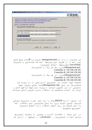 97
‫کنترلر‬ ‫هر‬‫دو‬ ‫دارای‬management port‫با‬ ‫اترنت‬IP‫فرض‬ ‫پيش‬ ‫های‬
‫مديريت‬ ‫و‬ ‫شناسايی‬ ‫که‬ ‫است‬ ‫پورتها‬ ‫اين‬ ‫طريق‬ ‫از‬ ‫و‬ ‫است‬ ‫زير‬
out-of-band‫ميپذيرد‬ ‫انجام‬ ‫استوريجها‬.
Management port‫کنترلرها‬ ‫از‬ ‫يک‬ ‫هر‬ ‫يک‬ ‫شماره‬
Controller A: 192.168.128.101
Controller B: 192.168.128.102
Management port‫کنترلرها‬ ‫از‬ ‫يک‬ ‫هر‬ ‫دو‬ ‫شماره‬
Controller A: 192.168.129.101
Controller B: 192.168.129.102
‫هر‬ ‫پورت‬ ‫دو‬ ‫از‬ ‫يکی‬ ‫آدرس‬ ‫استوريج‬ ‫به‬ ‫اتصال‬ ‫جهت‬ ‫معموال‬
‫رنج‬ ‫به‬ ‫کنترلرها‬MAnagement vlan‫جهت‬ ‫موجود‬ ‫محلی‬ ‫شبکه‬
‫و‬ ‫خاص‬ ‫مواقع‬ ‫جهت‬ ‫دوم‬ ‫پورت‬ ‫و‬ ‫ميابد‬ ‫تغيير‬ ‫دور‬ ‫از‬ ‫دسترسی‬
‫ات‬ ‫به‬ ‫نياز‬‫ميماند‬ ‫باقی‬ ‫تغيير‬ ‫بدون‬ ‫دستگاه‬ ‫به‬ ‫مستقيم‬ ‫صال‬
.
‫آرايه‬ ‫اينجا‬ ‫تا‬DS3524‫معرفی‬ ‫مديريت‬ ‫افزار‬ ‫نرم‬ ‫به‬ ‫را‬ ‫هدف‬
‫دستگاه‬ ‫اين‬ ‫مديريتی‬ ‫پنل‬ ‫به‬ ‫ورود‬ ‫نوبت‬ ‫اکنون‬ ‫کرديم‬‫است‬
‫مديريت‬ ‫محيط‬ ‫وارد‬ ‫دستگاه‬ ‫آيکن‬ ‫روی‬ ‫بر‬ ‫کليک‬ ‫دبل‬ ‫با‬
‫ميشويم‬ ‫استوريج‬.
‫استوريج‬ ‫وضعيت‬ ‫از‬ ‫عمومی‬ ‫و‬ ‫آماری‬ ‫اطالعات‬ ، ‫برگه‬ ‫اين‬ ‫در‬
، ‫کنترلرها‬ ‫تعداد‬ ‫مانند‬Enclosure‫ها‬ ‫آرايه‬ ، ‫ديسکها‬ ، ‫ها‬
 
