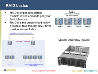 Actuate Corporation Confidential
© Actuate Corporation 2004
RAID basics
• RAID 5 stripes data across
multiple drives and adds parity for
fault tolerance.
• RAID 5 is the predominant highly
available, fault tolerant RAID level
used in servers today
Typical RAID Array (device)
Physical disks on storage box make up a
RAID-5 disk set
Mirror Set
Logical Disks Presented to Storage Tier
Storage Controller
 