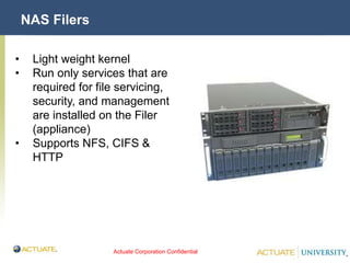 Actuate Corporation Confidential
© Actuate Corporation 2004
NAS Filers
• Light weight kernel
• Run only services that are
required for file servicing,
security, and management
are installed on the Filer
(appliance)
• Supports NFS, CIFS &
HTTP
 