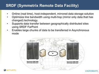 Actuate Corporation Confidential
© Actuate Corporation 2004
SRDF (Symmetrix Remote Data Facility)
• Online (real time), host-independent, mirrored data storage solution
• Optimizes line bandwidth using multi-hop (mirror only data that has
changed) technology.
• Supports data transfer between geographically distributed sites
using SRDF FarPoint
• Enables large chunks of data to be transferred in Asynchronous
mode
 
