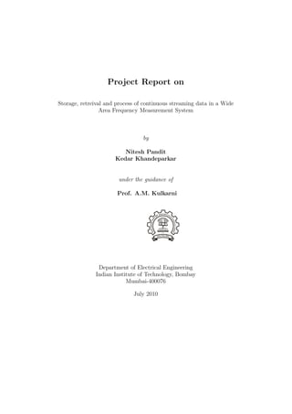 Project Report on

Storage, retreival and process of continuous streaming data in a Wide
                 Area Frequency Measurement System



                                 by

                         Nitesh Pandit
                      Kedar Khandeparkar


                       under the guidance of

                       Prof. A.M. Kulkarni




               Department of Electrical Engineering
              Indian Institute of Technology, Bombay
                          Mumbai-400076

                             July 2010
 