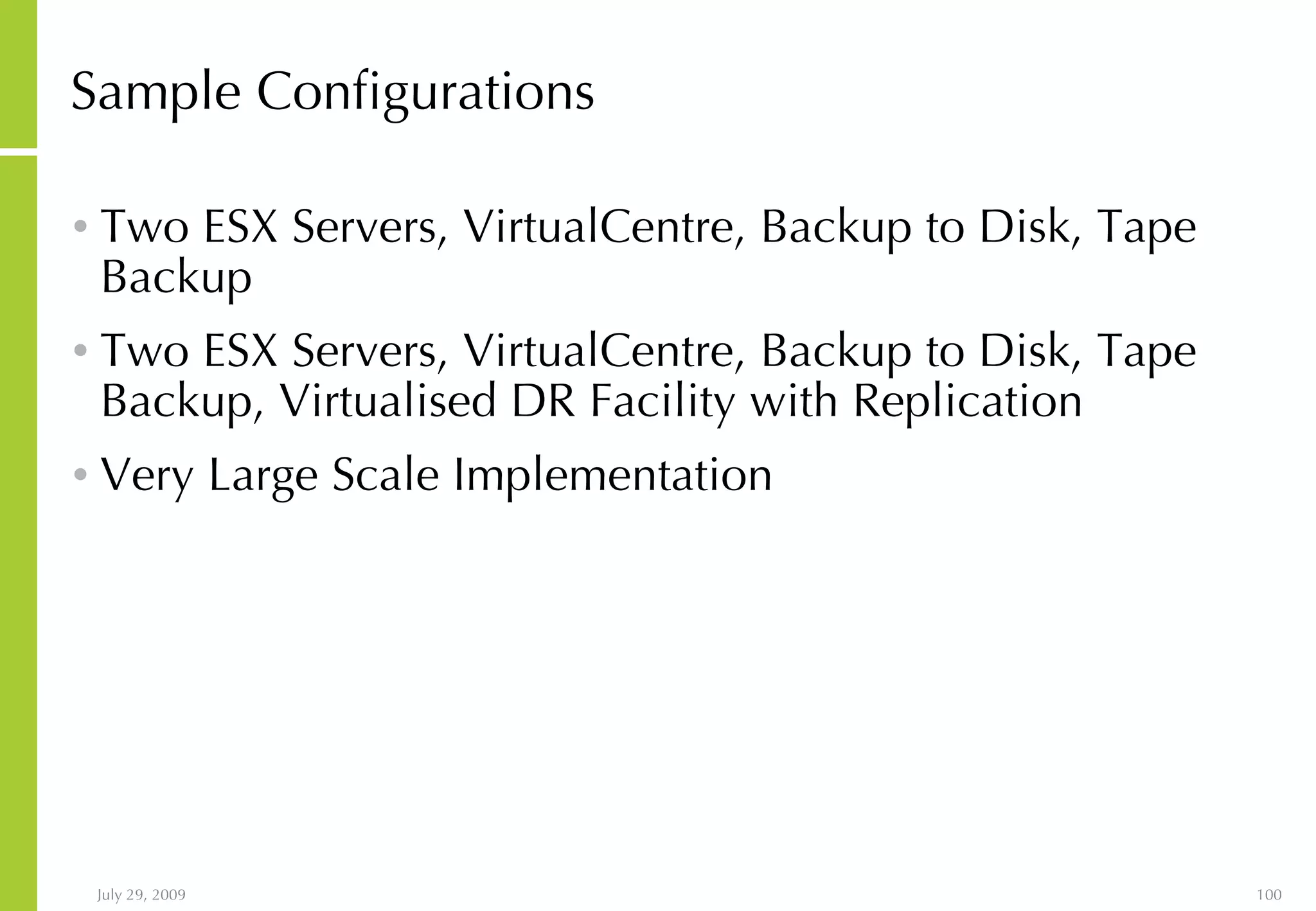 Sample Configurations Two ESX Servers, VirtualCentre, Backup to Disk, Tape Backup Two ESX Servers, VirtualCentre, Backup to Disk, Tape Backup, Virtualised DR Facility with Replication Very Large Scale Implementation 