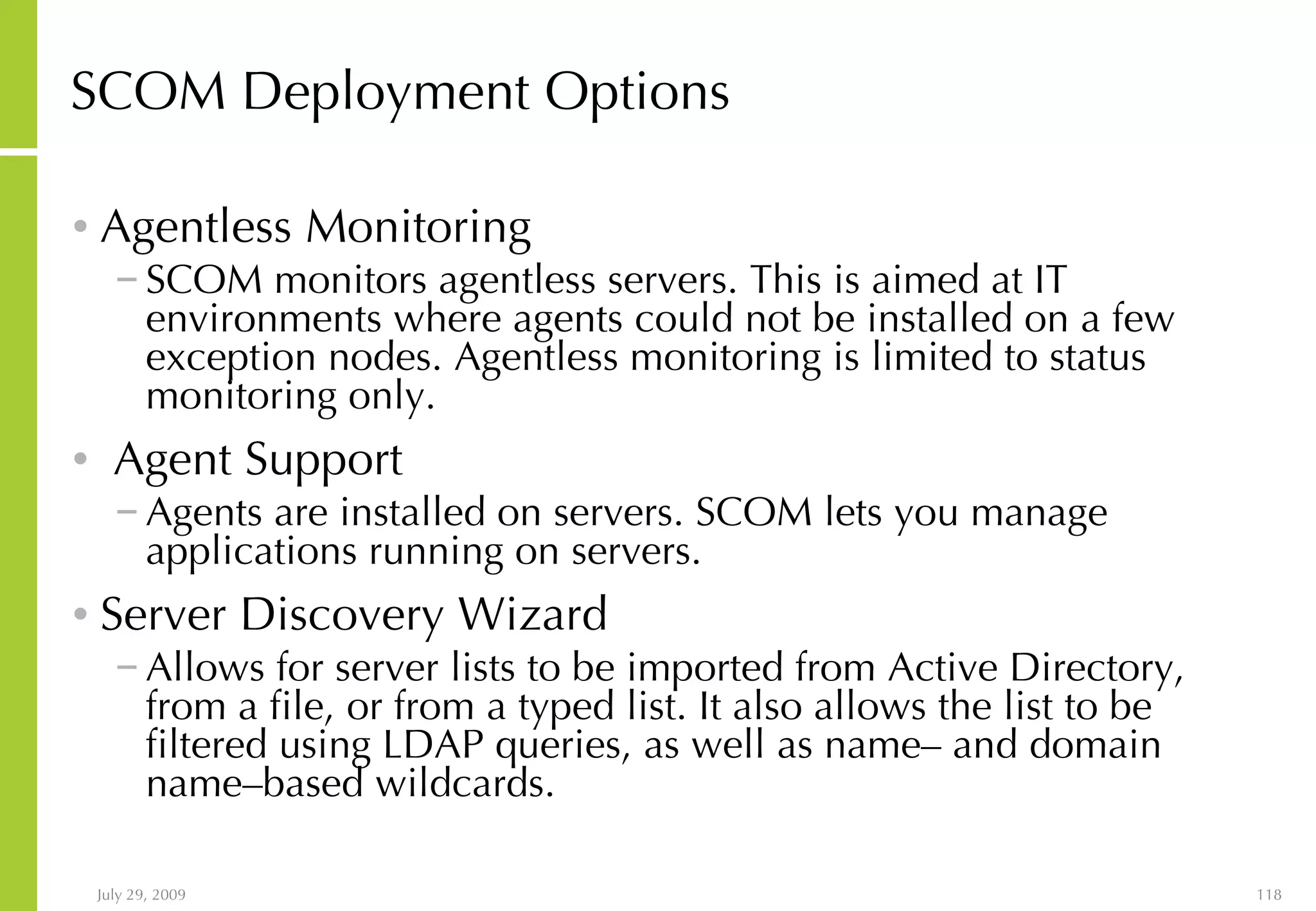SCOM Deployment Options Agentless Monitoring SCOM monitors agentless servers. This is aimed at IT environments where agents could not be installed on a few exception nodes. Agentless monitoring is limited to status monitoring only. Agent Support Agents are installed on servers. SCOM lets you manage applications running on servers. Server Discovery Wizard Allows for server lists to be imported from Active Directory, from a file, or from a typed list. It also allows the list to be filtered using LDAP queries, as well as name– and domain name–based wildcards. 