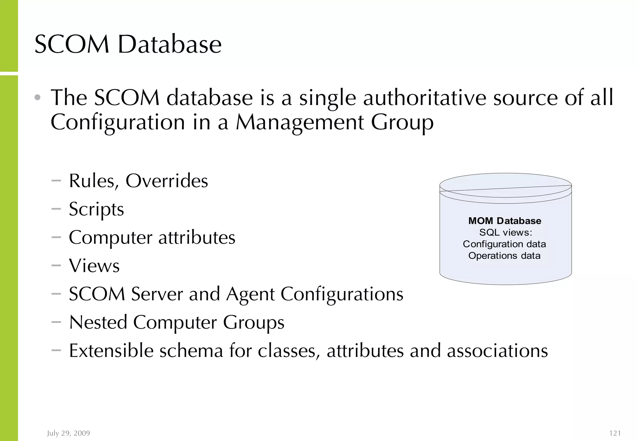 SCOM Database The SCOM database is a single authoritative source of all Configuration in a Management Group Rules, Overrides Scripts Computer attributes Views SCOM Server and Agent Configurations Nested Computer Groups Extensible schema for classes, attributes and associations 