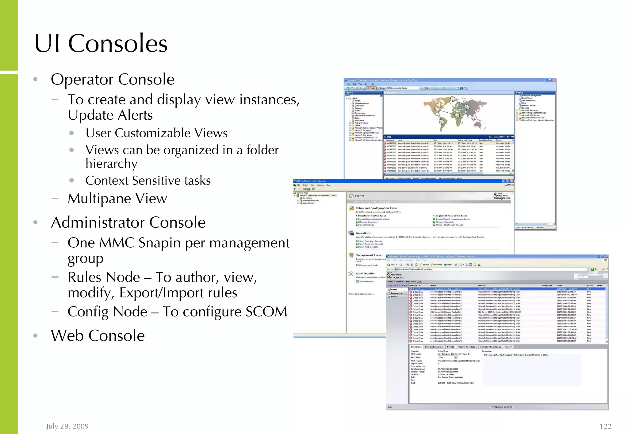 UI Consoles  Operator Console  To create and display view instances, Update Alerts User Customizable Views  Views can be organized in a folder hierarchy Context Sensitive tasks Multipane View Administrator Console One MMC Snapin per management group Rules Node – To author, view, modify, Export/Import rules Config Node – To configure SCOM Web Console 