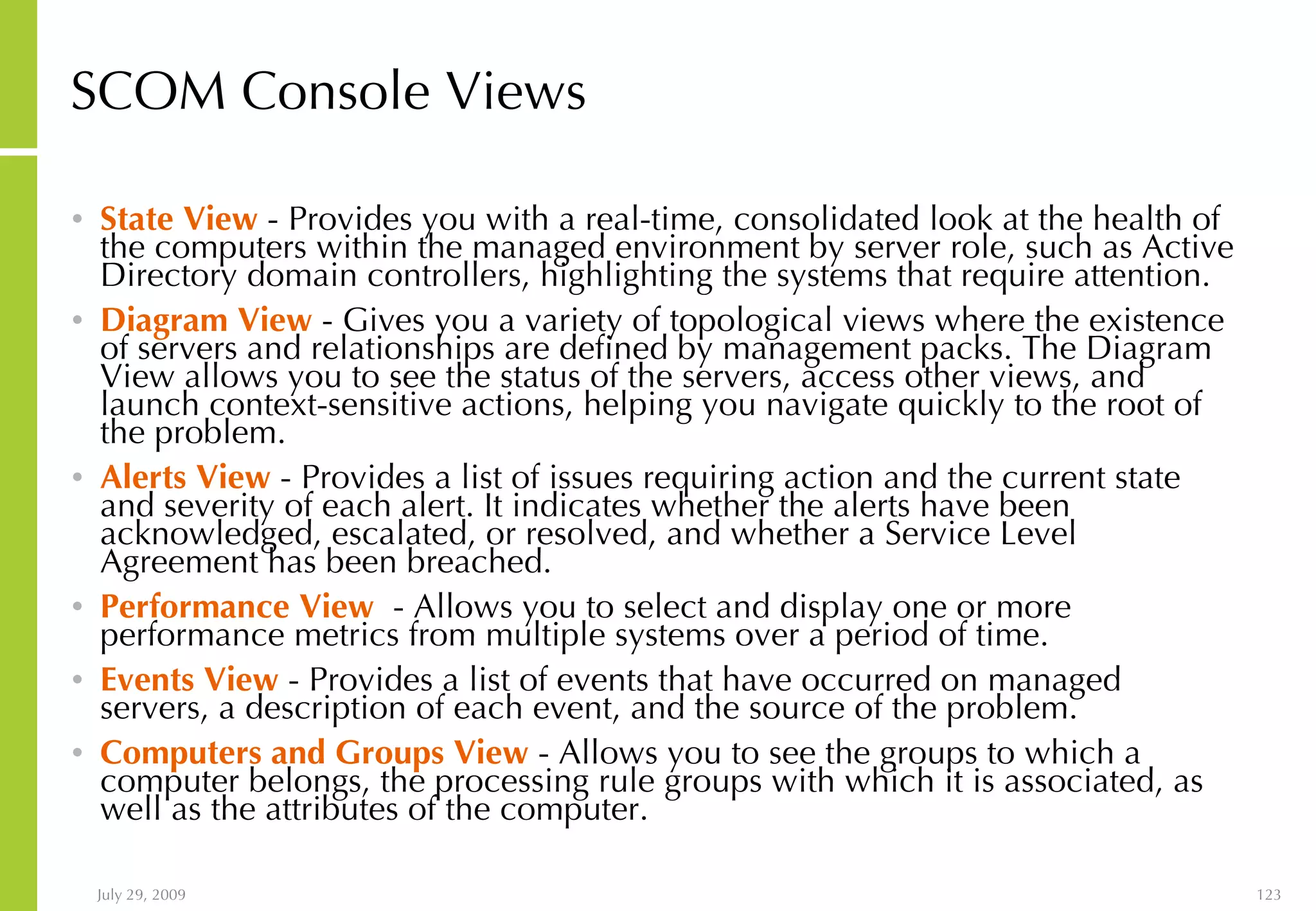 SCOM Console Views State View  - Provides you with a real-time, consolidated look at the health of the computers within the managed environment by server role, such as Active Directory domain controllers, highlighting the systems that require attention.  Diagram View  - Gives you a variety of topological views where the existence of servers and relationships are defined by management packs. The Diagram View allows you to see the status of the servers, access other views, and launch context-sensitive actions, helping you navigate quickly to the root of the problem.  Alerts View  - Provides a list of issues requiring action and the current state and severity of each alert. It indicates whether the alerts have been acknowledged, escalated, or resolved, and whether a Service Level Agreement has been breached. Performance View   - Allows you to select and display one or more performance metrics from multiple systems over a period of time.  Events View  - Provides a list of events that have occurred on managed servers, a description of each event, and the source of the problem. Computers and Groups View  - Allows you to see the groups to which a computer belongs, the processing rule groups with which it is associated, as well as the attributes of the computer. 