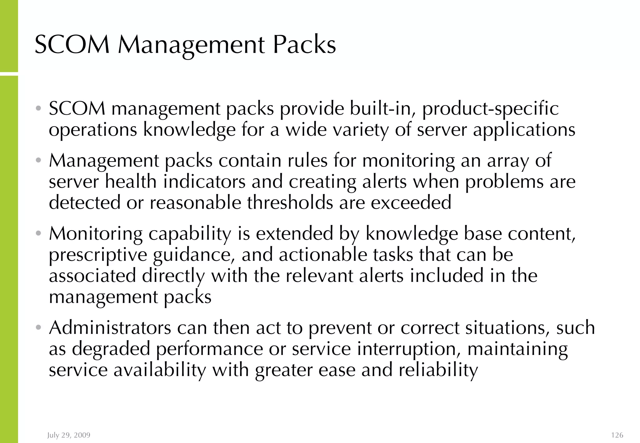 SCOM Management Packs SCOM management packs provide built-in, product-specific operations knowledge for a wide variety of server applications Management packs contain rules for monitoring an array of server health indicators and creating alerts when problems are detected or reasonable thresholds are exceeded Monitoring capability is extended by knowledge base content, prescriptive guidance, and actionable tasks that can be associated directly with the relevant alerts included in the management packs Administrators can then act to prevent or correct situations, such as degraded performance or service interruption, maintaining service availability with greater ease and reliability 