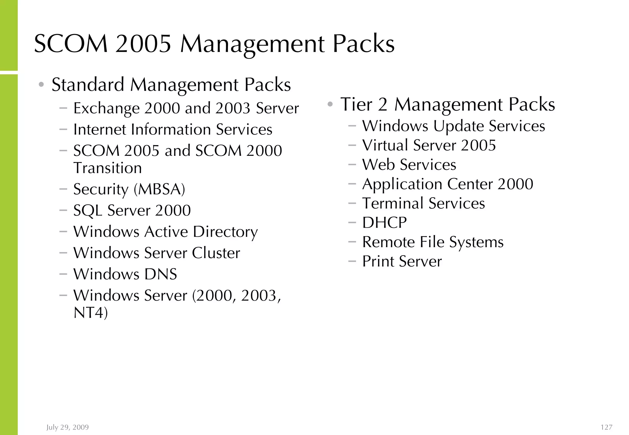 SCOM 2005 Management Packs Standard Management Packs Exchange 2000 and 2003 Server Internet Information Services  SCOM 2005 and SCOM 2000  Transition  Security (MBSA) SQL Server 2000 Windows Active Directory Windows Server Cluster Windows DNS Windows Server (2000, 2003, NT4) Tier 2 Management Packs Windows Update Services Virtual Server 2005 Web Services Application Center 2000 Terminal Services DHCP Remote File Systems Print Server 