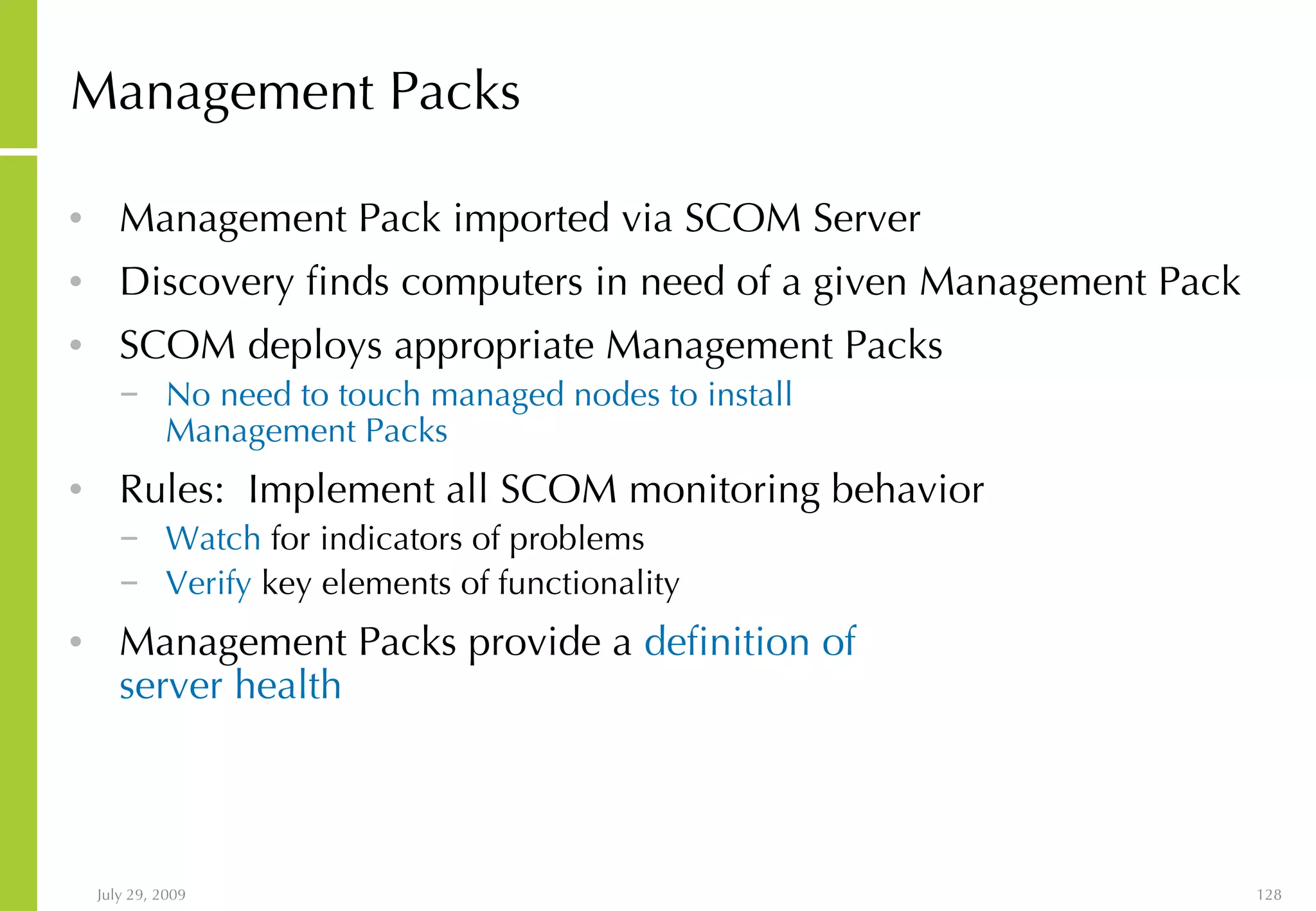 Management Packs Management Pack imported via SCOM Server Discovery finds computers in need of a given Management Pack  SCOM deploys appropriate Management Packs  No need to touch managed nodes to install  Management Packs  Rules:  Implement all SCOM monitoring behavior Watch  for indicators of problems Verify  key elements of functionality Management Packs provide a  definition of  server health 