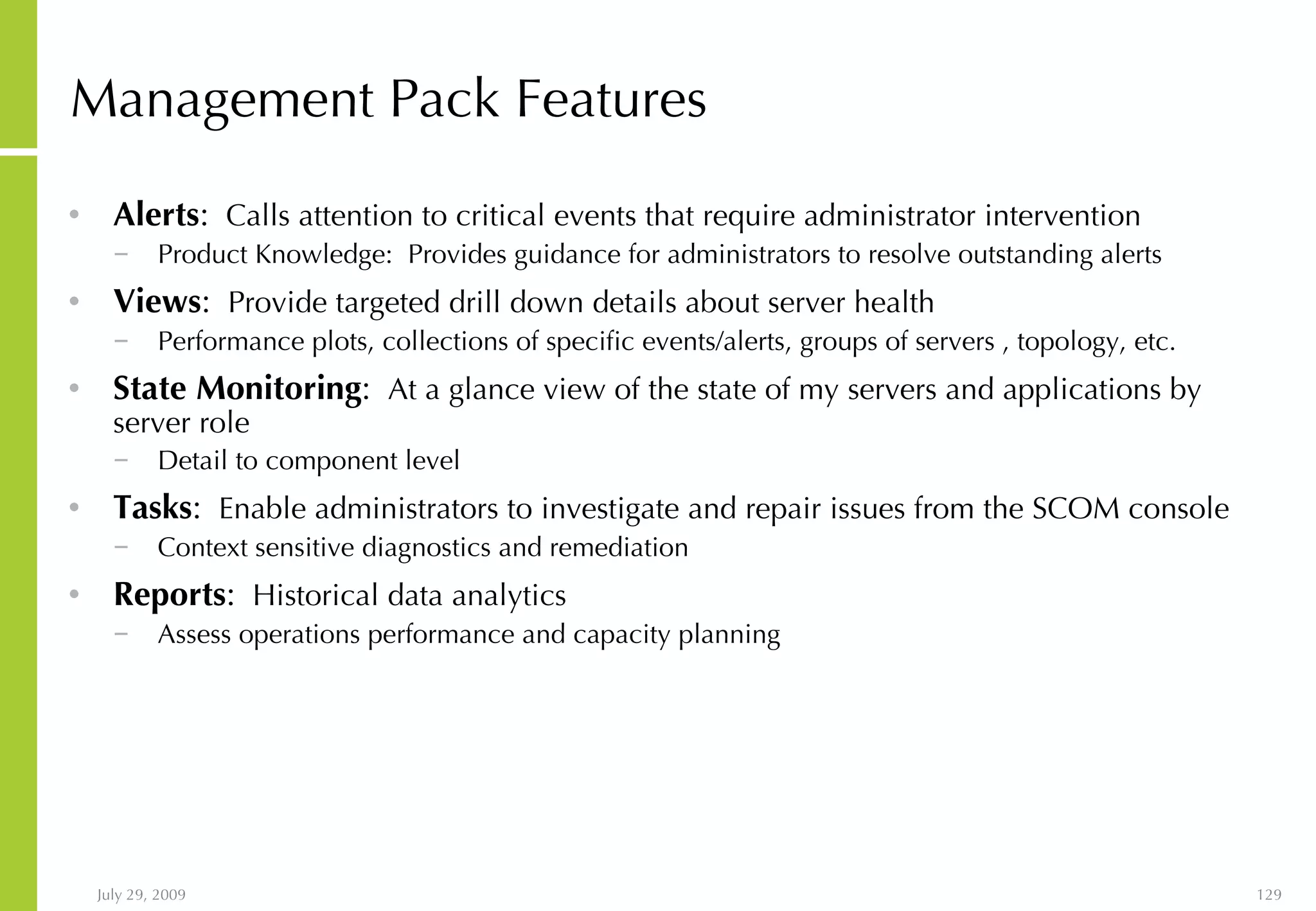 Management Pack Features Alerts :   Calls attention to critical events that require administrator intervention  Product Knowledge:  Provides guidance for administrators to resolve outstanding alerts  Views :   Provide targeted drill down details about server health Performance plots, collections of specific events/alerts, groups of servers , topology, etc. State Monitoring :   At a glance view of the state of my servers and applications by server role Detail to component level Tasks :   Enable administrators to investigate and repair issues from the SCOM console Context sensitive diagnostics and remediation Reports :   Historical data analytics Assess operations performance and capacity planning 