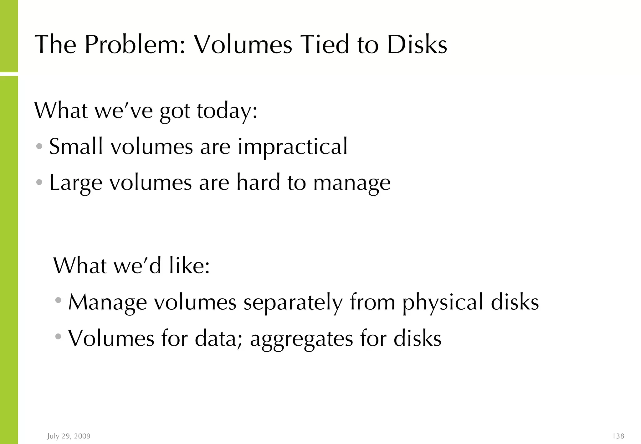 The Problem: Volumes Tied to Disks What we’ve got today: Small volumes are impractical Large volumes are hard to manage What we’d like: Manage volumes separately from physical disks Volumes for data; aggregates for disks 