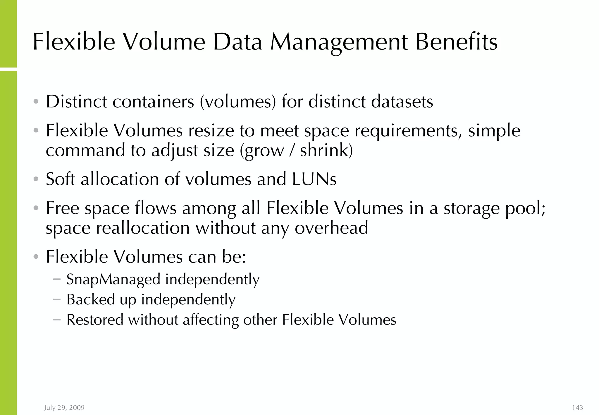 Flexible Volume Data Management Benefits Distinct containers (volumes) for distinct datasets Flexible Volumes resize to meet space requirements, simple command to adjust size (grow / shrink) Soft allocation of volumes and LUNs Free space flows among all Flexible Volumes in a storage pool; space reallocation without any overhead Flexible Volumes can be:  SnapManaged independently Backed up independently Restored without affecting other Flexible Volumes 