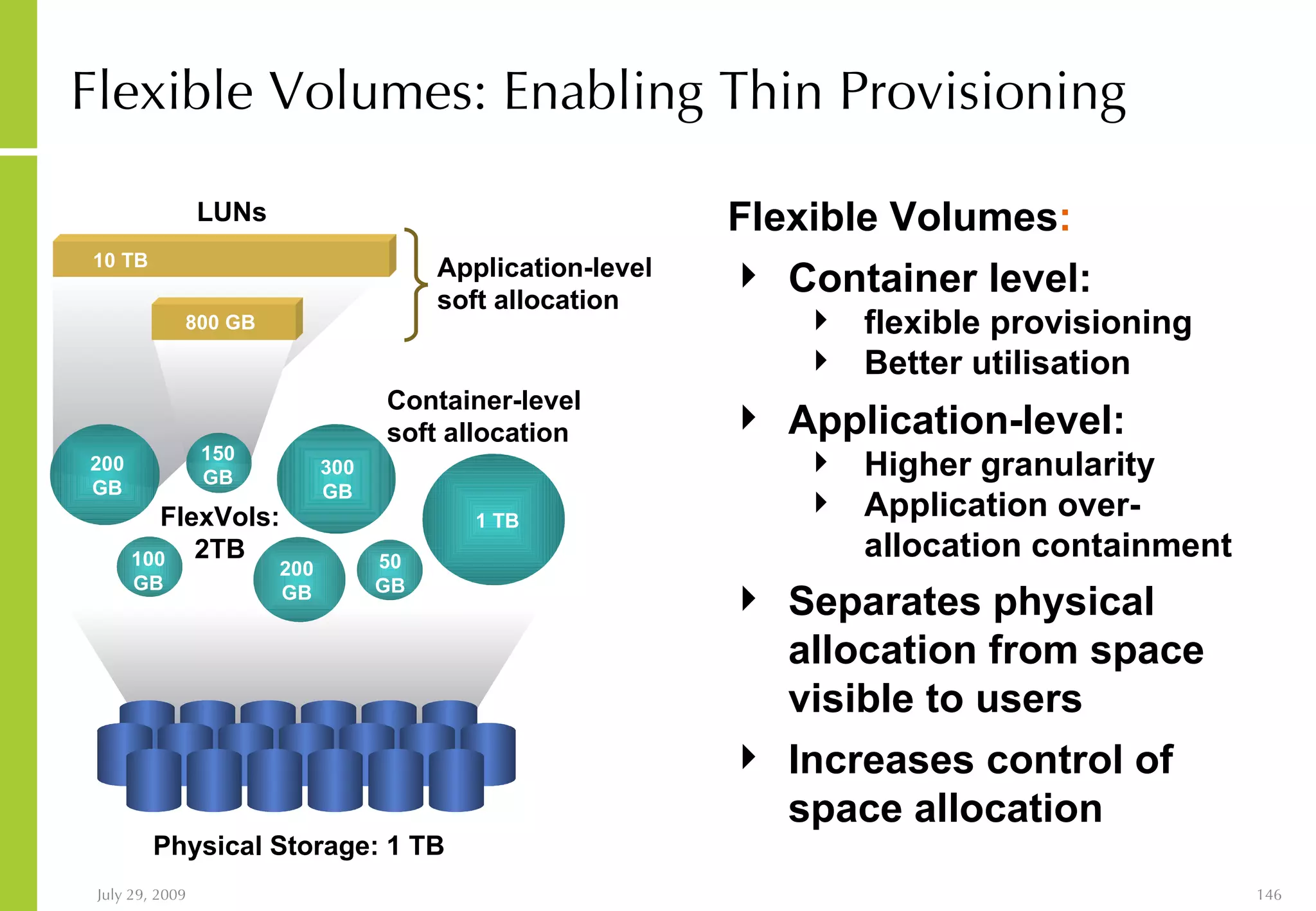 Flexible Volumes: Enabling Thin Provisioning Flexible Volumes : Container level: flexible provisioning Better utilisation Physical Storage: 1 TB FlexVols: 2TB Container-level soft allocation 1 TB 300 GB 200 GB 200 GB 50 GB 150 GB 100 GB Application-level: Higher granularity Application over-allocation containment Separates physical allocation from space visible to users Increases control of space allocation LUNs Application-level soft allocation 10 TB 800 GB 