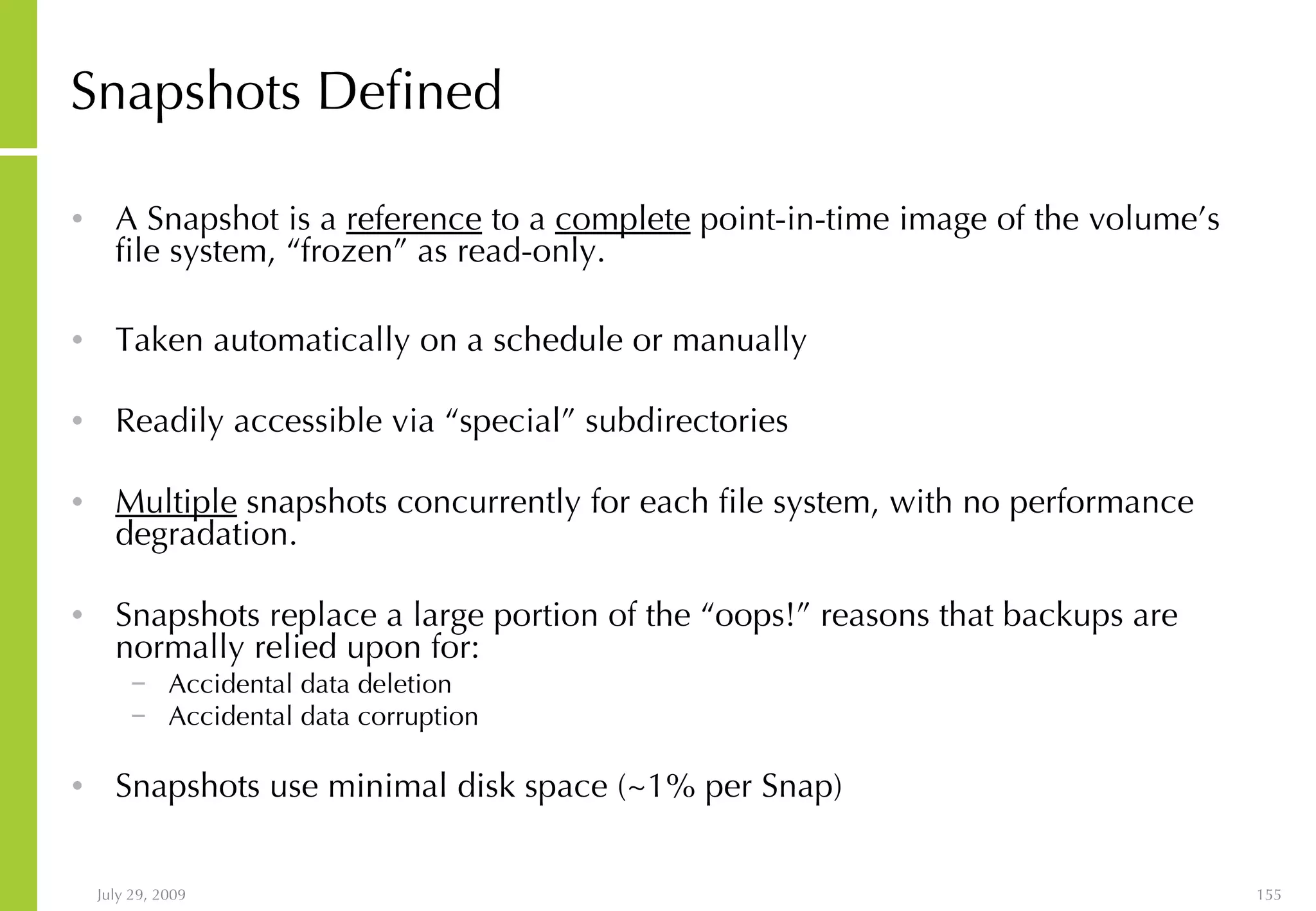 Snapshots Defined A Snapshot is a  reference  to a  complete  point-in-time image of the volume’s file system, “frozen” as read-only. Taken automatically on a schedule or manually Readily accessible via “special” subdirectories Multiple  snapshots concurrently for each file system, with no performance degradation. Snapshots replace a large portion of the “oops!” reasons that backups are normally relied upon for: Accidental data deletion Accidental data corruption Snapshots use minimal disk space (~1% per Snap) 