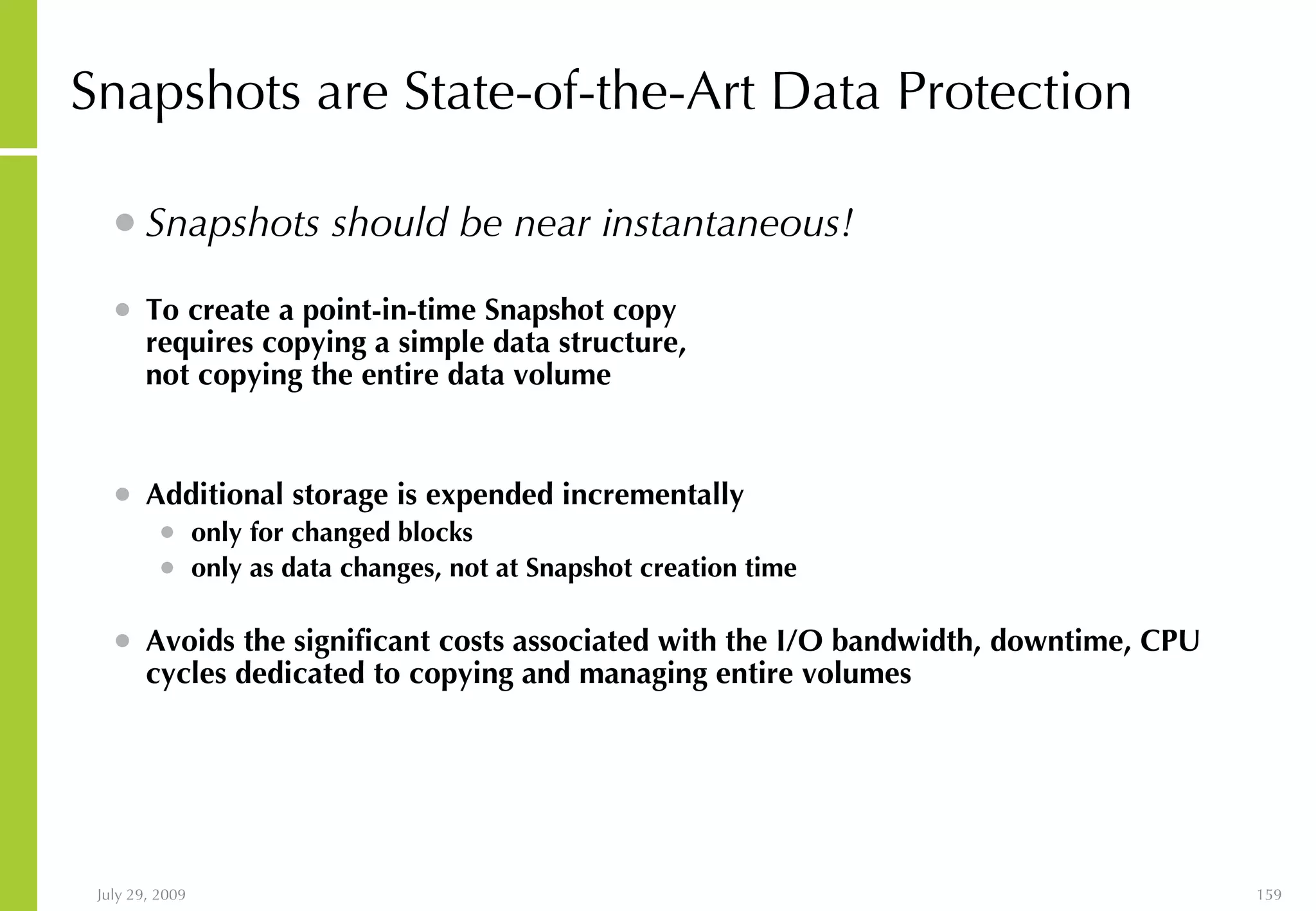 Snapshots are State-of-the-Art Data Protection Snapshots should be near instantaneous! To create a point-in-time Snapshot copy requires copying a simple data structure, not copying the entire data volume Additional storage is expended incrementally only for changed blocks only as data changes, not at Snapshot creation time Avoids the significant costs associated with the I/O bandwidth, downtime, CPU cycles dedicated to copying and managing entire volumes 