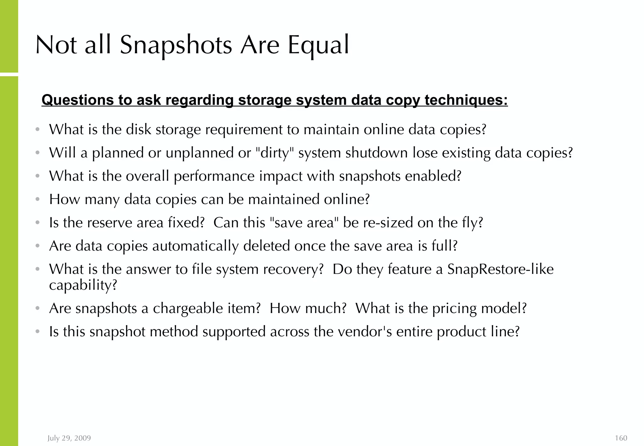 Not all Snapshots Are Equal   What is the disk storage requirement to maintain online data copies?  Will a planned or unplanned or "dirty" system shutdown lose existing data copies?  What is the overall performance impact with snapshots enabled?  How many data copies can be maintained online?  Is the reserve area fixed?  Can this "save area" be re-sized on the fly?  Are data copies automatically deleted once the save area is full? What is the answer to file system recovery?  Do they feature a SnapRestore-like capability?  Are snapshots a chargeable item?  How much?  What is the pricing model?  Is this snapshot method supported across the vendor's entire product line?  Questions to ask regarding storage system data copy techniques: 