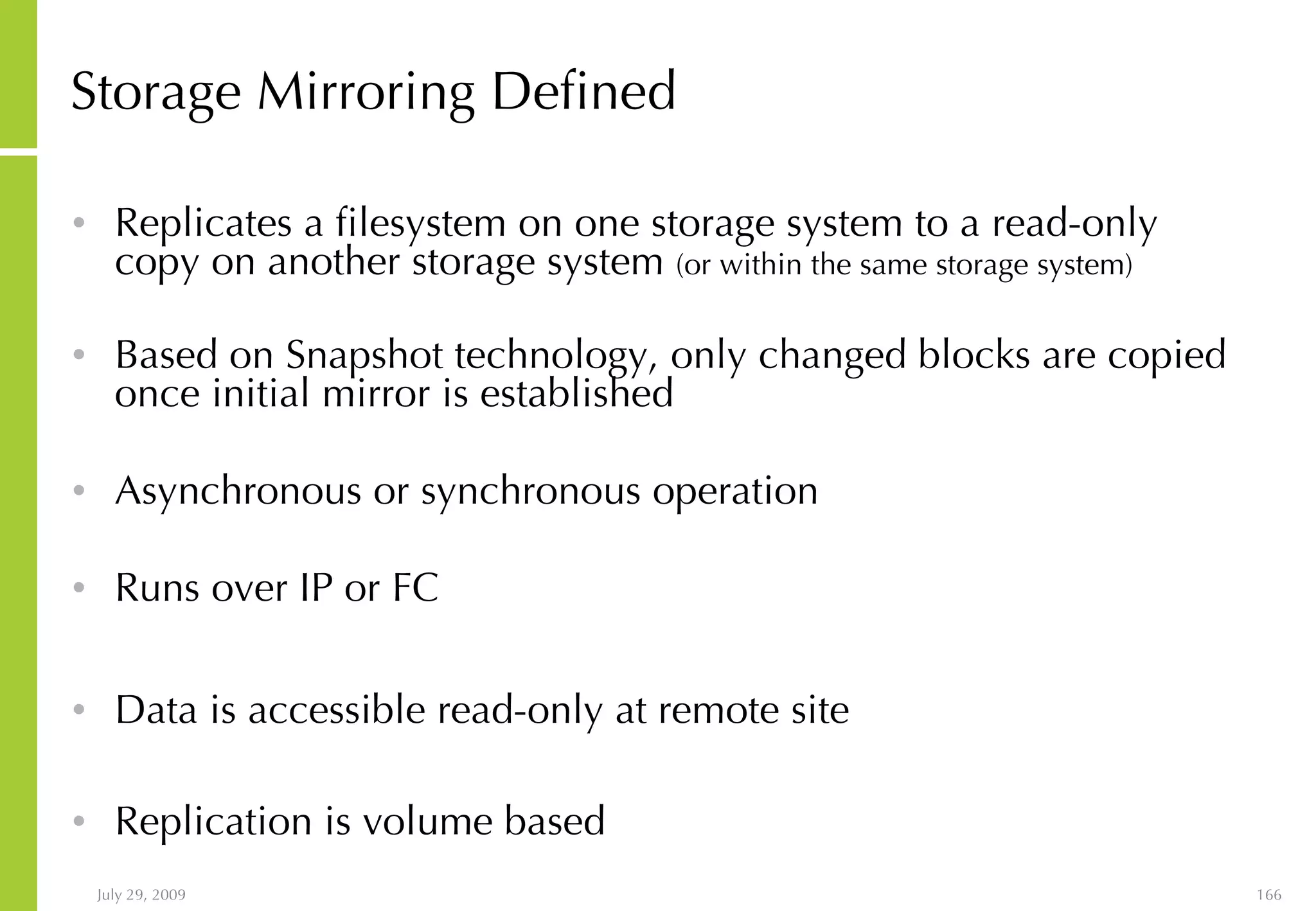 Storage Mirroring Defined Replicates a filesystem on one storage system to a read-only copy on another storage system  (or within the same storage system) Based on Snapshot technology, only changed blocks are copied once initial mirror is established Asynchronous or synchronous operation Runs over IP or FC Data is accessible read-only at remote site Replication is volume based 