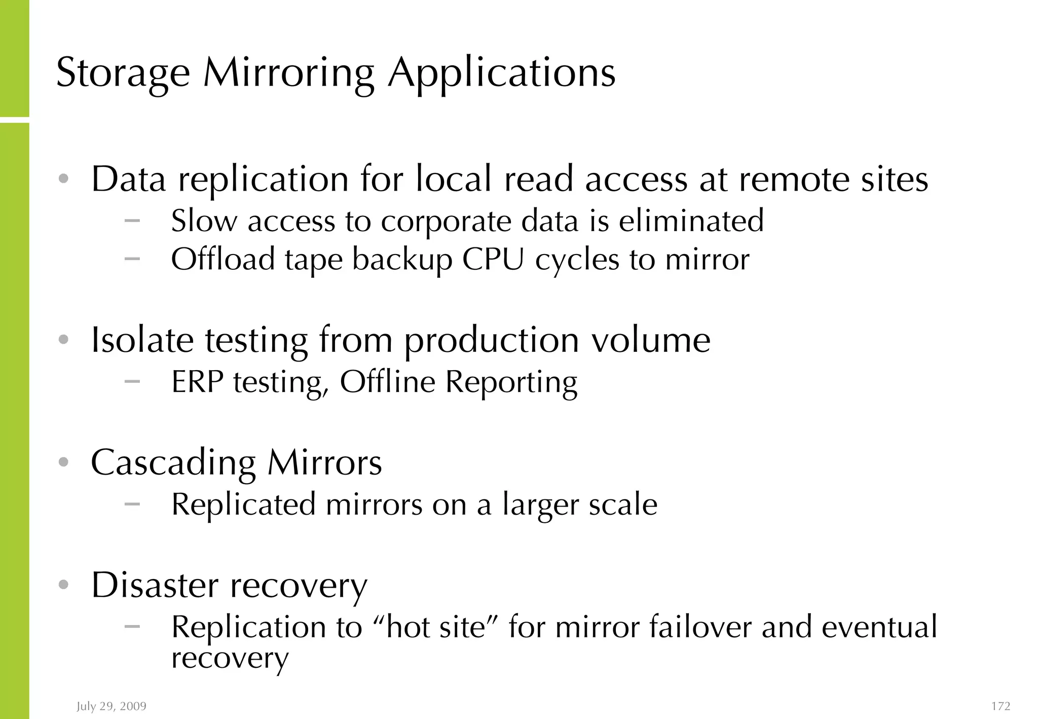 Storage Mirroring   Applications Data replication for local read access at remote sites Slow access to corporate data is eliminated Offload tape backup CPU cycles to mirror Isolate testing from production volume ERP testing, Offline Reporting Cascading Mirrors Replicated mirrors on a larger scale Disaster recovery Replication to “hot site” for mirror failover and eventual recovery 