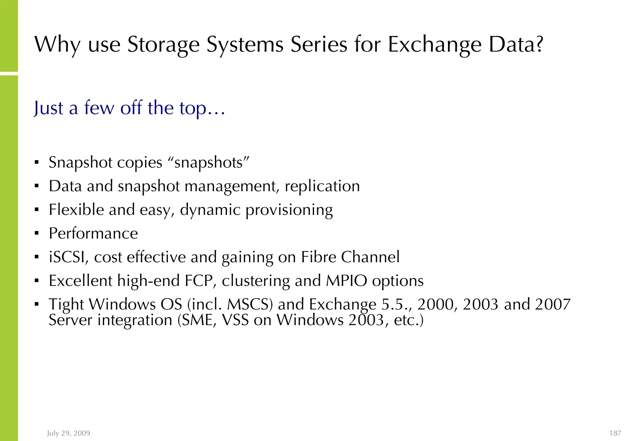 Why use Storage Systems Series for Exchange Data? Just a few off the top… Snapshot copies “snapshots” Data and snapshot management, replication Flexible and easy, dynamic provisioning Performance iSCSI, cost effective and gaining on Fibre Channel Excellent high-end FCP, clustering and MPIO options Tight Windows OS (incl. MSCS) and Exchange 5.5., 2000, 2003 and 2007 Server integration (SME, VSS on Windows 2003, etc.) 