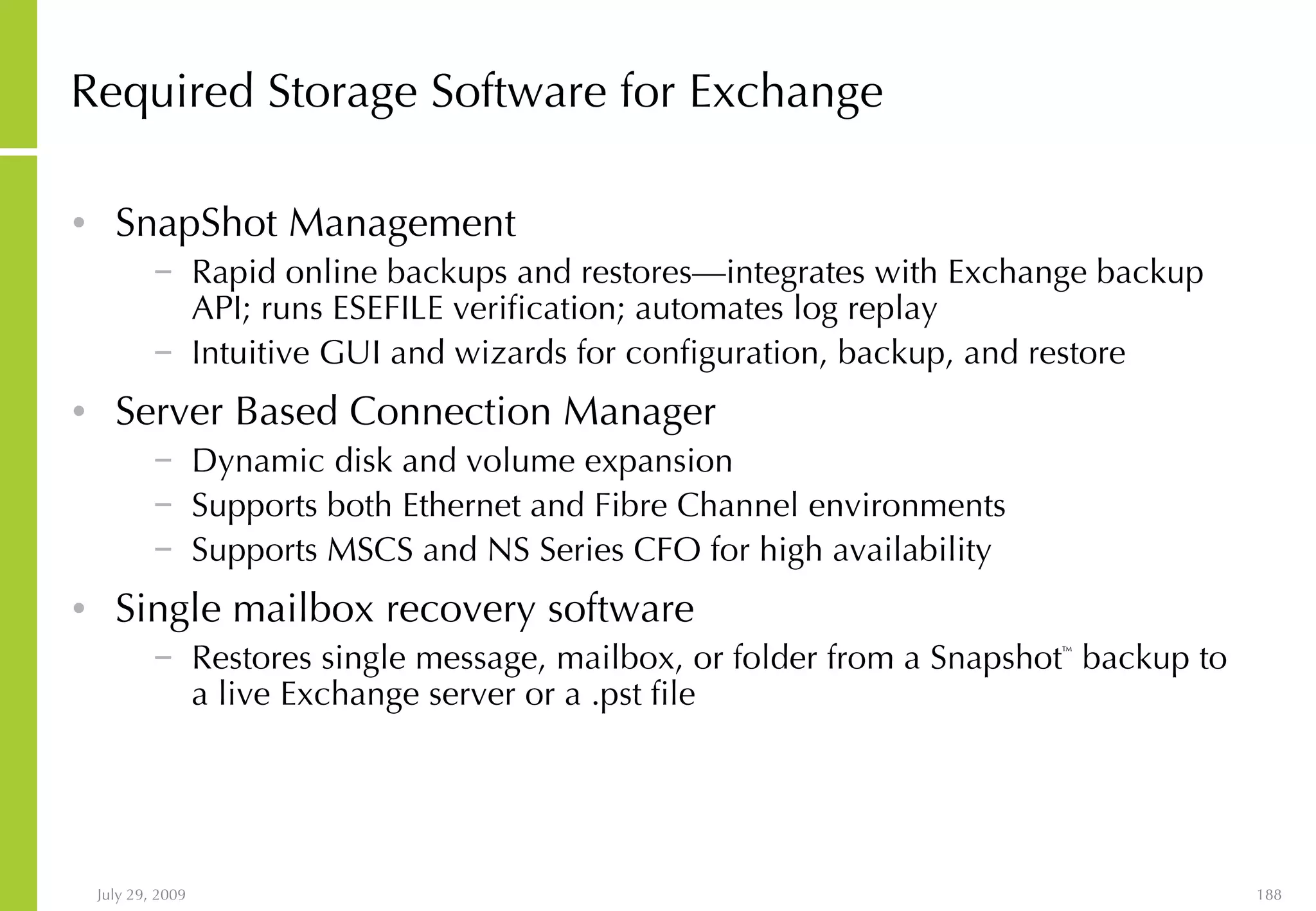 Required Storage Software for Exchange SnapShot Management Rapid online backups and restores—integrates with Exchange backup API; runs ESEFILE verification; automates log replay  Intuitive GUI and wizards for configuration, backup, and restore Server Based Connection Manager Dynamic disk and volume expansion Supports both Ethernet and Fibre Channel environments Supports MSCS and NS Series CFO for high availability Single mailbox recovery software Restores single message, mailbox, or folder from a Snapshot ™  backup to a live Exchange server or a .pst file 
