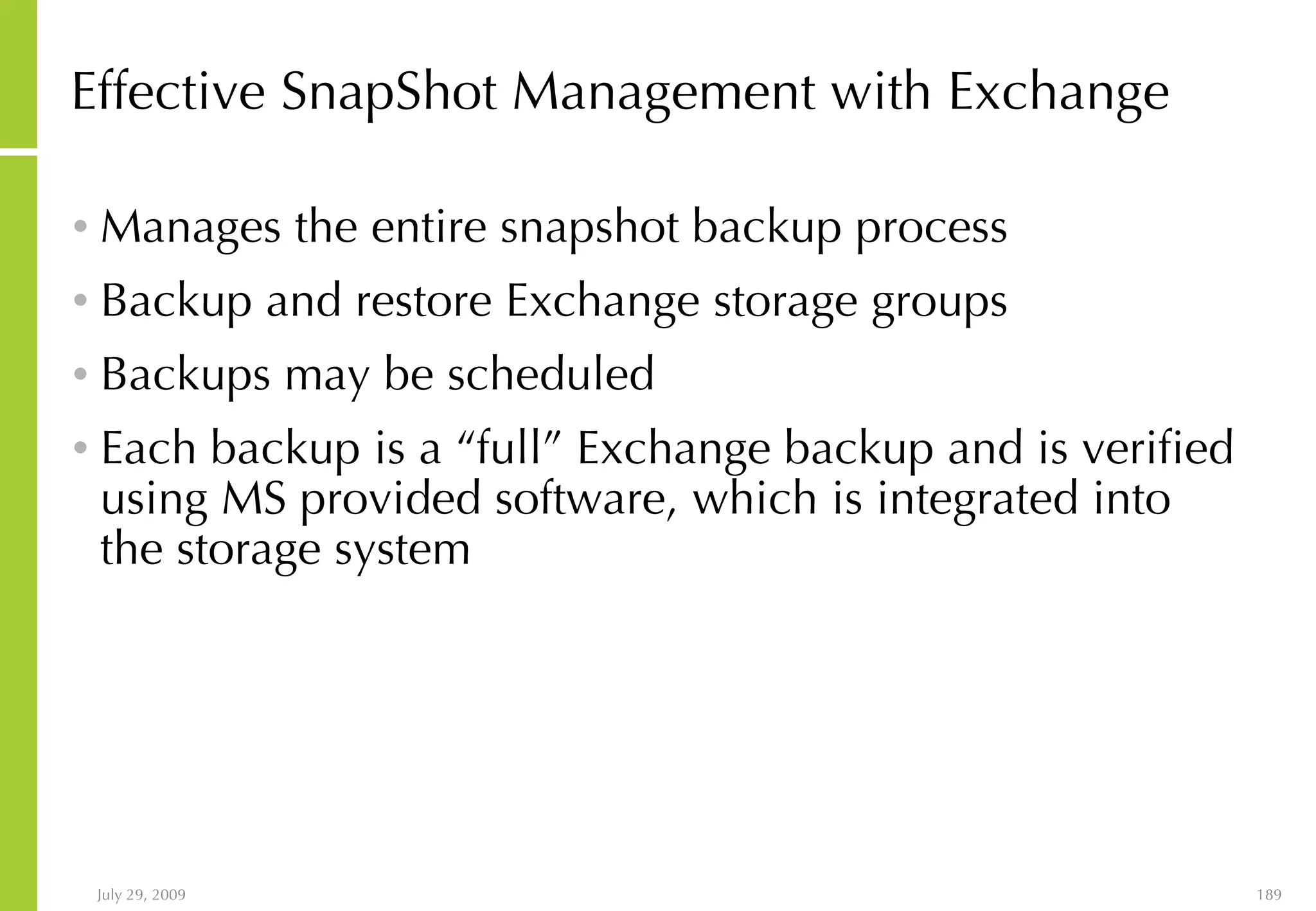 Effective SnapShot Management with Exchange Manages the entire snapshot backup process Backup and restore Exchange storage groups  Backups may be scheduled Each backup is a “full” Exchange backup and is verified using MS provided software, which is integrated into the storage system 