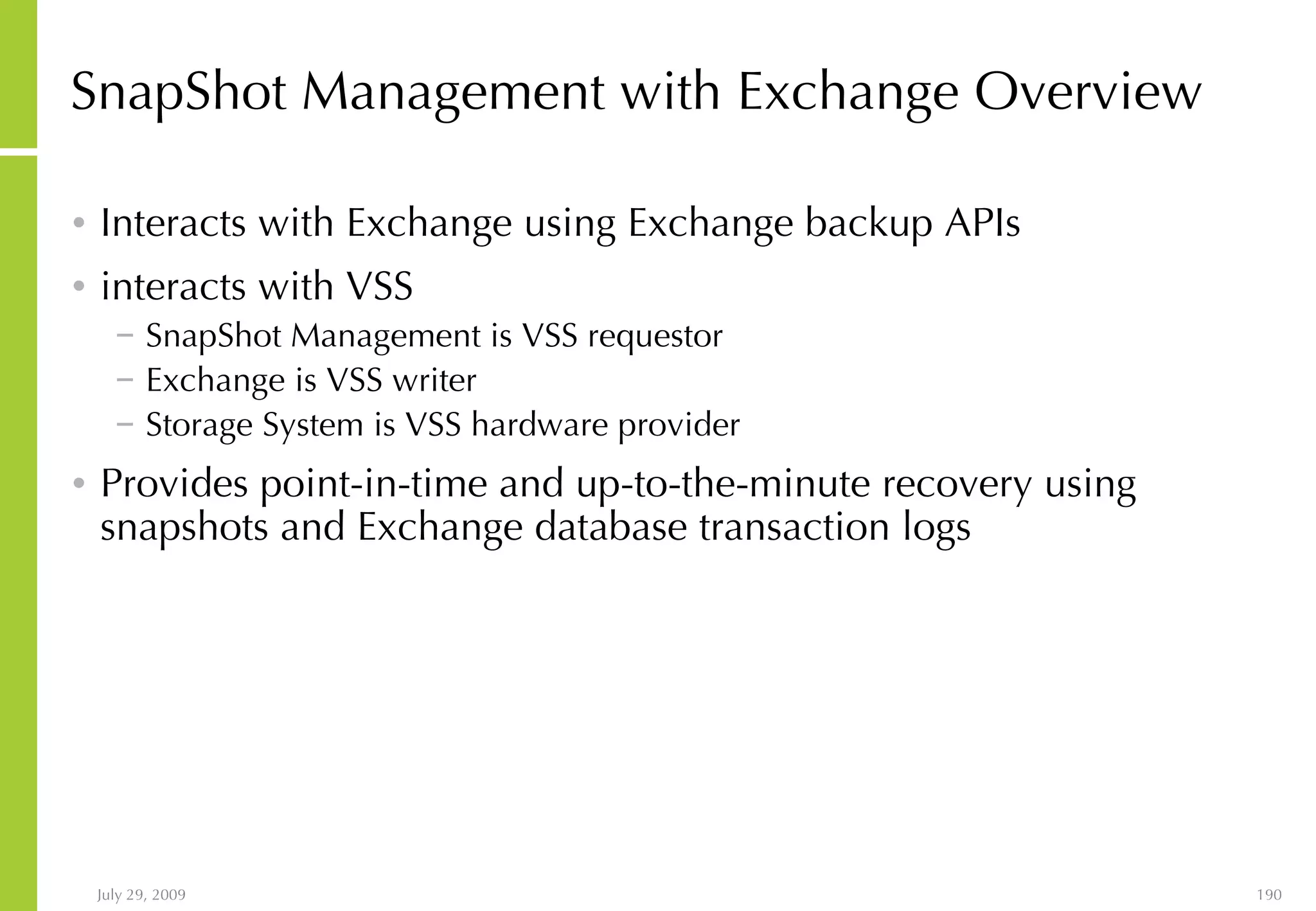 SnapShot Management with Exchange Overview Interacts with Exchange using Exchange backup APIs interacts with VSS SnapShot Management is VSS requestor Exchange is VSS writer Storage System is VSS hardware provider Provides point-in-time and up-to-the-minute recovery using snapshots and Exchange database transaction logs 