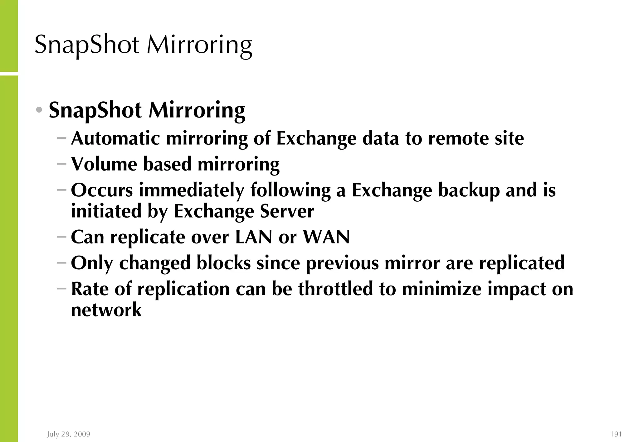 SnapShot Mirroring SnapShot Mirroring Automatic mirroring of Exchange data to remote site  Volume based mirroring Occurs immediately following a Exchange backup and is initiated by Exchange Server Can replicate over LAN or WAN Only changed blocks since previous mirror are replicated Rate of replication can be throttled to minimize impact on network 