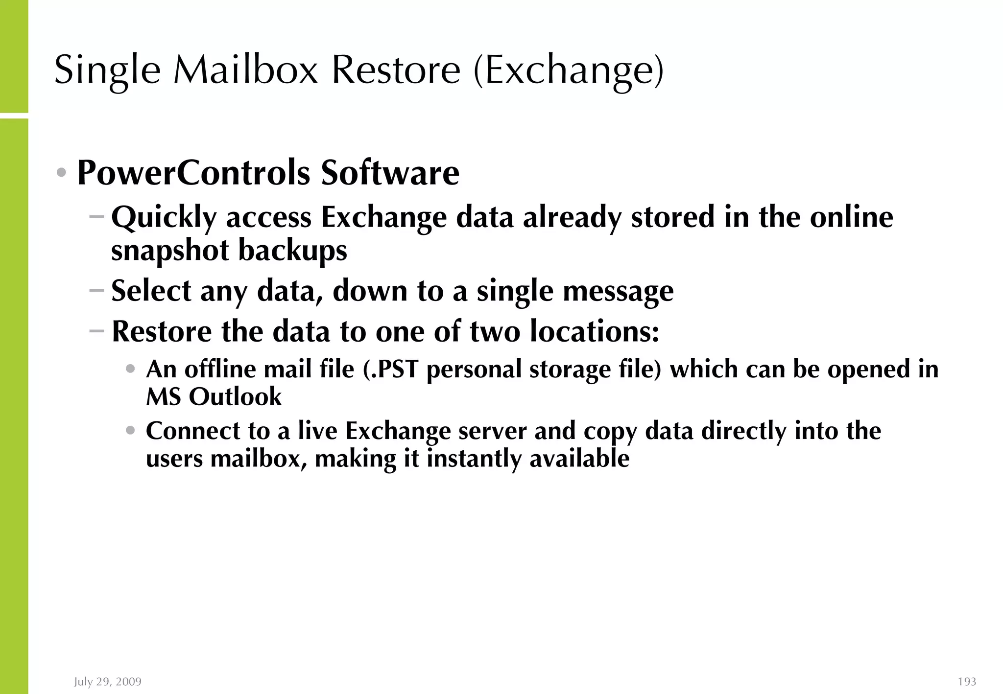 Single Mailbox Restore (Exchange) PowerControls Software Quickly access Exchange data already stored in the online snapshot backups Select any data, down to a single message Restore the data to one of two locations: An offline mail file (.PST personal storage file) which can be opened in MS Outlook Connect to a live Exchange server and copy data directly into the users mailbox, making it instantly available 
