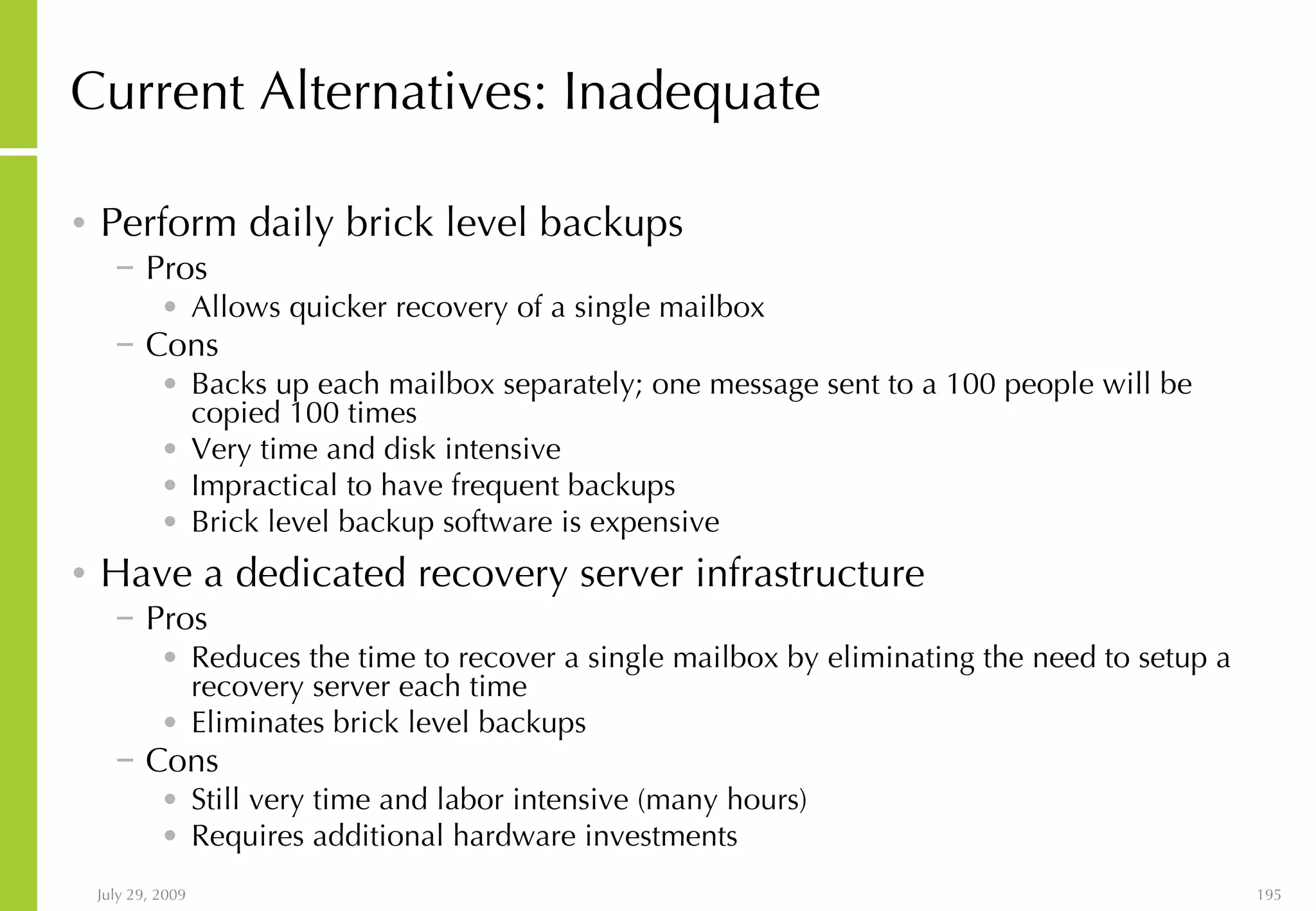 Current Alternatives: Inadequate Perform daily brick level backups Pros Allows quicker recovery of a single mailbox Cons Backs up each mailbox separately; one message sent to a 100 people will be copied 100 times Very time and disk intensive Impractical to have frequent backups  Brick level backup software is expensive Have a dedicated recovery server infrastructure Pros Reduces the time to recover a single mailbox by eliminating the need to setup a recovery server each time Eliminates brick level backups Cons Still very time and labor intensive (many hours) Requires additional hardware investments 