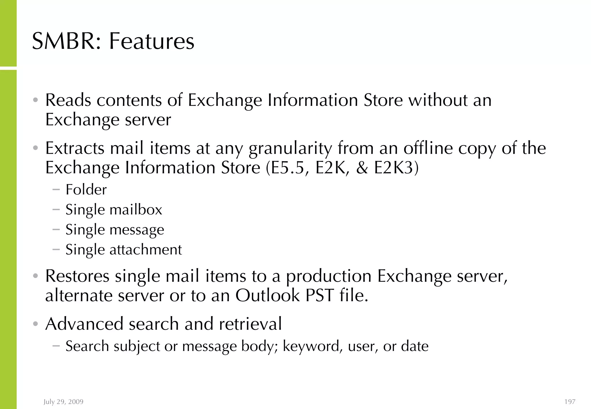 SMBR: Features Reads contents of Exchange Information Store without an Exchange server  Extracts mail items at any granularity from an offline copy of the Exchange Information Store (E5.5, E2K, & E2K3) Folder Single mailbox Single message Single attachment Restores single mail items to a production Exchange server, alternate server or to an Outlook PST file. Advanced search and retrieval Search subject or message body; keyword, user, or date 