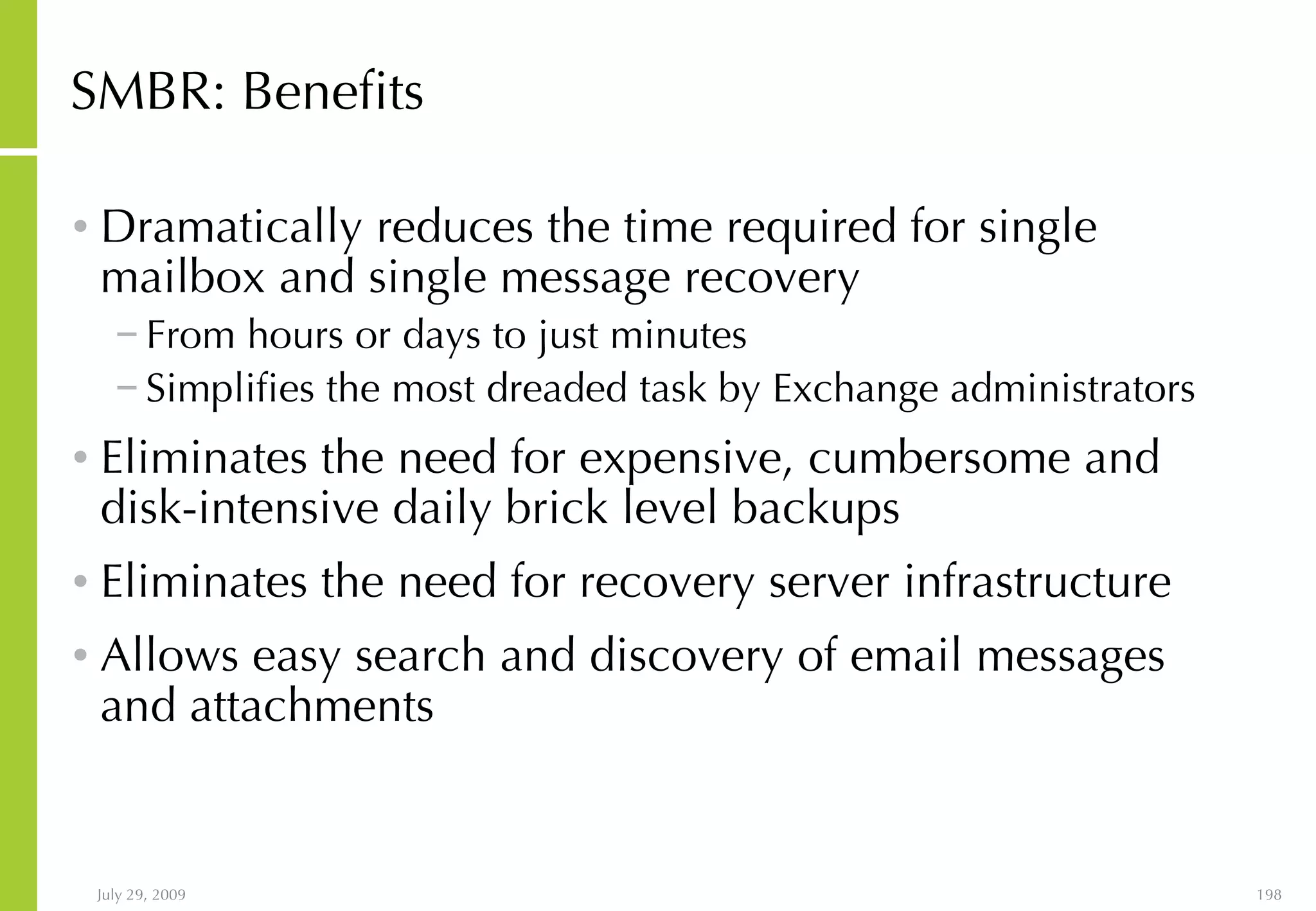SMBR: Benefits Dramatically reduces the time required for single mailbox and single message recovery From hours or days to just minutes  Simplifies the most dreaded task by Exchange administrators Eliminates the need for expensive, cumbersome and disk-intensive daily brick level backups Eliminates the need for recovery server infrastructure Allows easy search and discovery of email messages and attachments 