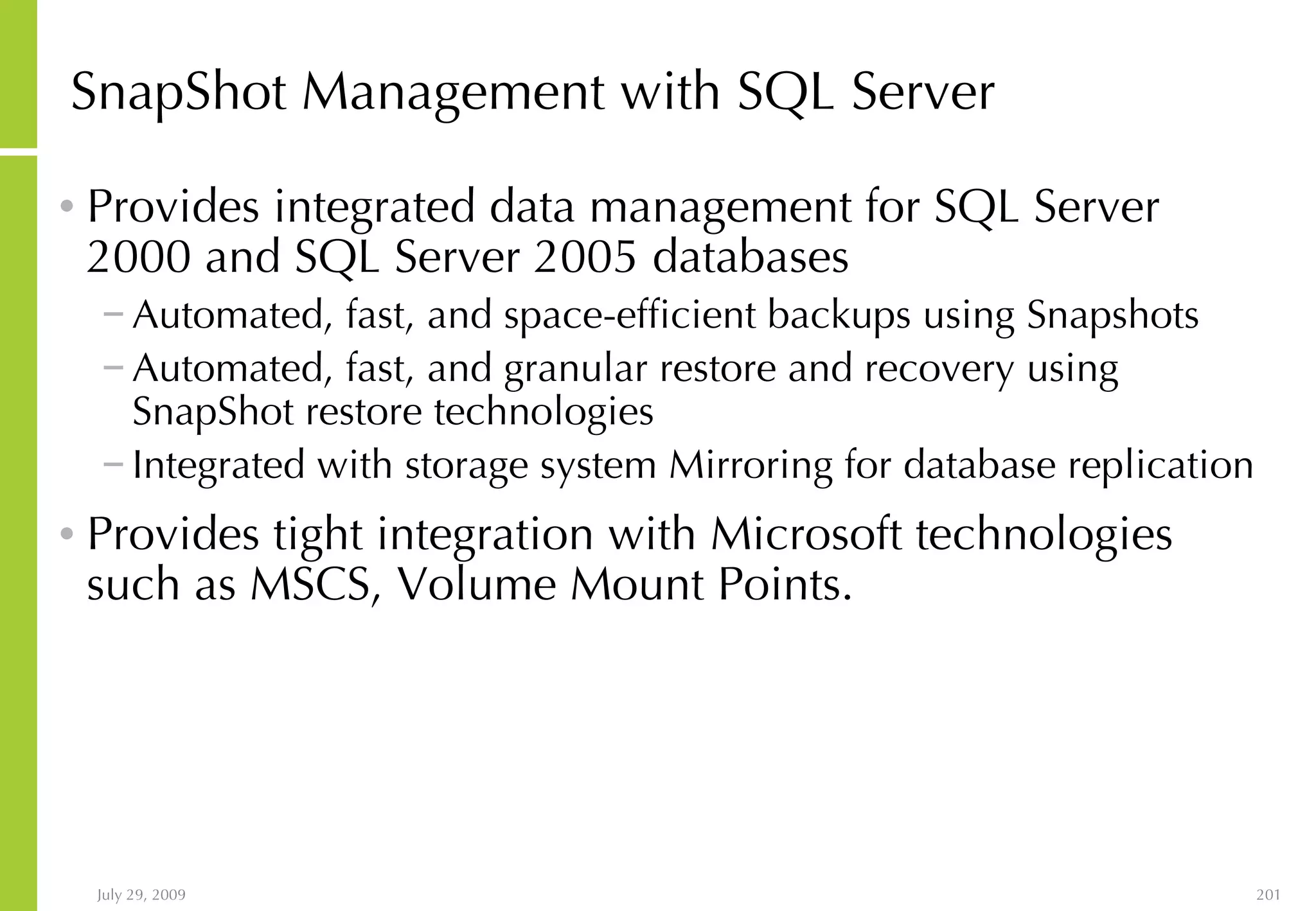SnapShot Management with SQL Server Provides integrated data management for SQL Server 2000 and SQL Server 2005 databases Automated, fast, and space-efficient backups using Snapshots Automated, fast, and granular restore and recovery using SnapShot restore technologies Integrated with storage system Mirroring for database replication Provides tight integration with Microsoft technologies such as MSCS, Volume Mount Points. 