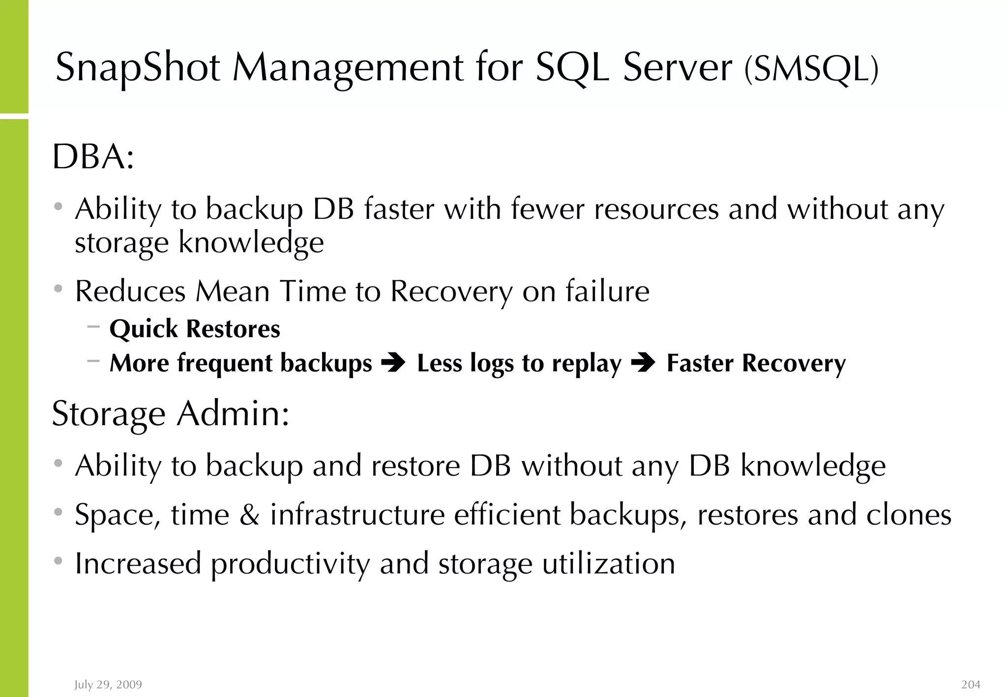 SnapShot Management for SQL Server  (SMSQL) DBA: Ability to backup DB faster with fewer resources and without any storage knowledge Reduces Mean Time to Recovery on failure Quick Restores More frequent backups    Less logs to replay    Faster Recovery Storage Admin: Ability to backup and restore DB without any DB knowledge Space, time & infrastructure efficient backups, restores and clones Increased productivity and storage utilization 