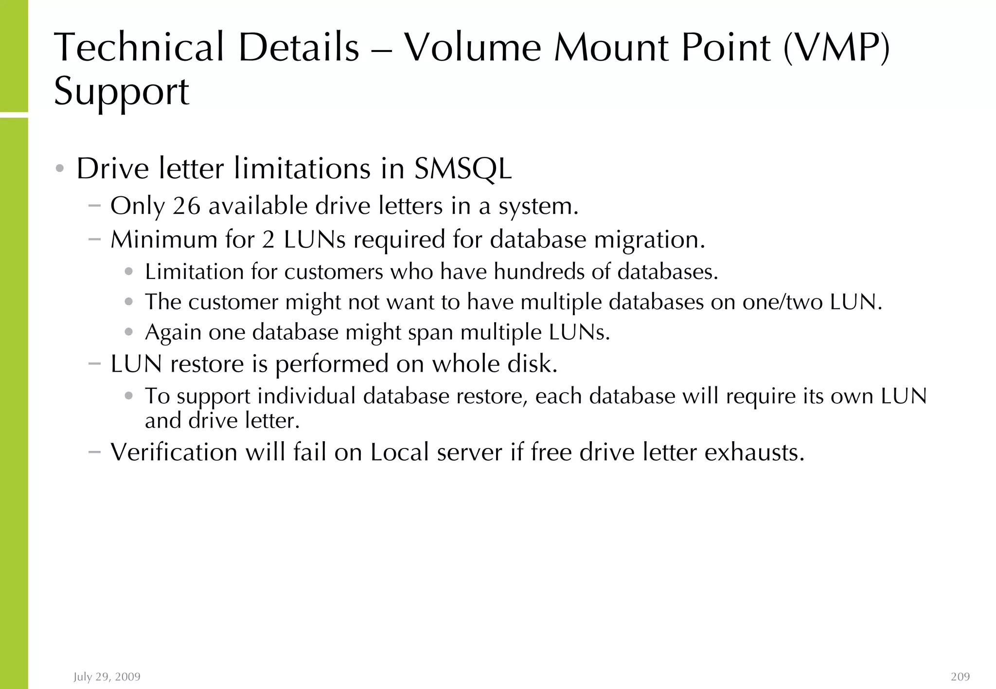 Technical Details – Volume Mount Point (VMP) Support Drive letter limitations in SMSQL Only 26 available drive letters in a system. Minimum for 2 LUNs required for database migration. Limitation for customers who have hundreds of databases. The customer might not want to have multiple databases on one/two LUN. Again one database might span multiple LUNs. LUN restore is performed on whole disk. To support individual database restore, each database will require its own LUN and drive letter. Verification will fail on Local server if free drive letter exhausts. 