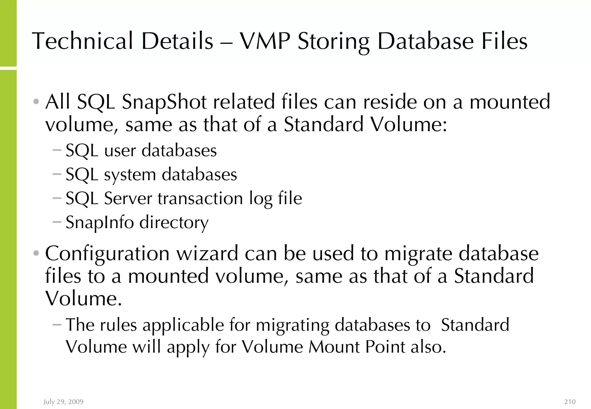 Technical Details – VMP Storing Database Files All SQL SnapShot related files can reside on a mounted volume, same as that of a Standard Volume: SQL user databases SQL system databases  SQL Server transaction log file SnapInfo directory Configuration wizard can be used to migrate database files to a mounted volume, same as that of a Standard Volume. The rules applicable for migrating databases to  Standard Volume will apply for Volume Mount Point also.   