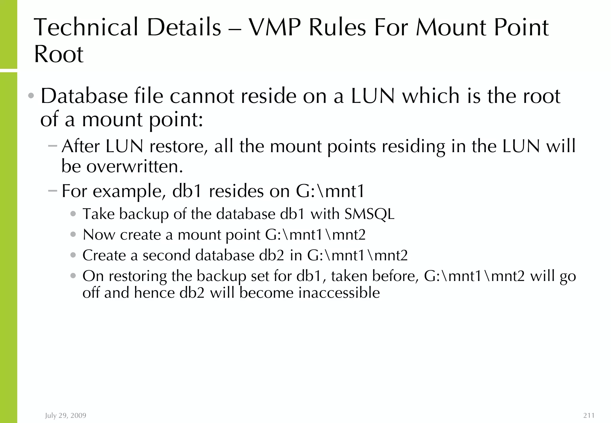 Technical Details – VMP Rules For Mount Point Root Database file cannot reside on a LUN which is the root of a mount point: After LUN restore, all the mount points residing in the LUN will be overwritten.  For example, db1 resides on G:\mnt1 Take backup of the database db1 with SMSQL Now create a mount point G:\mnt1\mnt2 Create a second database db2 in G:\mnt1\mnt2 On restoring the backup set for db1, taken before, G:\mnt1\mnt2 will go off and hence db2 will become inaccessible 
