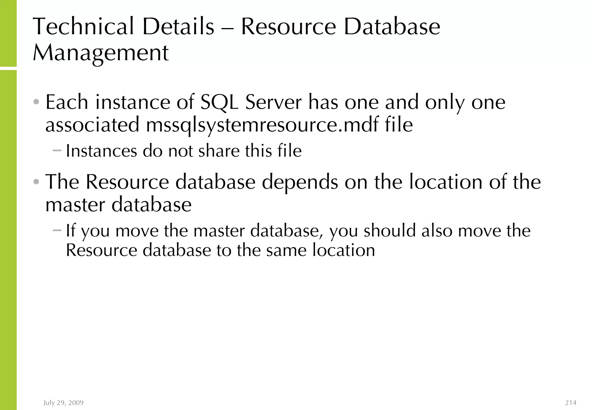 Technical Details – Resource Database Management Each instance of SQL Server has one and only one associated mssqlsystemresource.mdf file  Instances do not share this file The Resource database depends on the location of the master database If you move the master database, you should also move the Resource database to the same location 