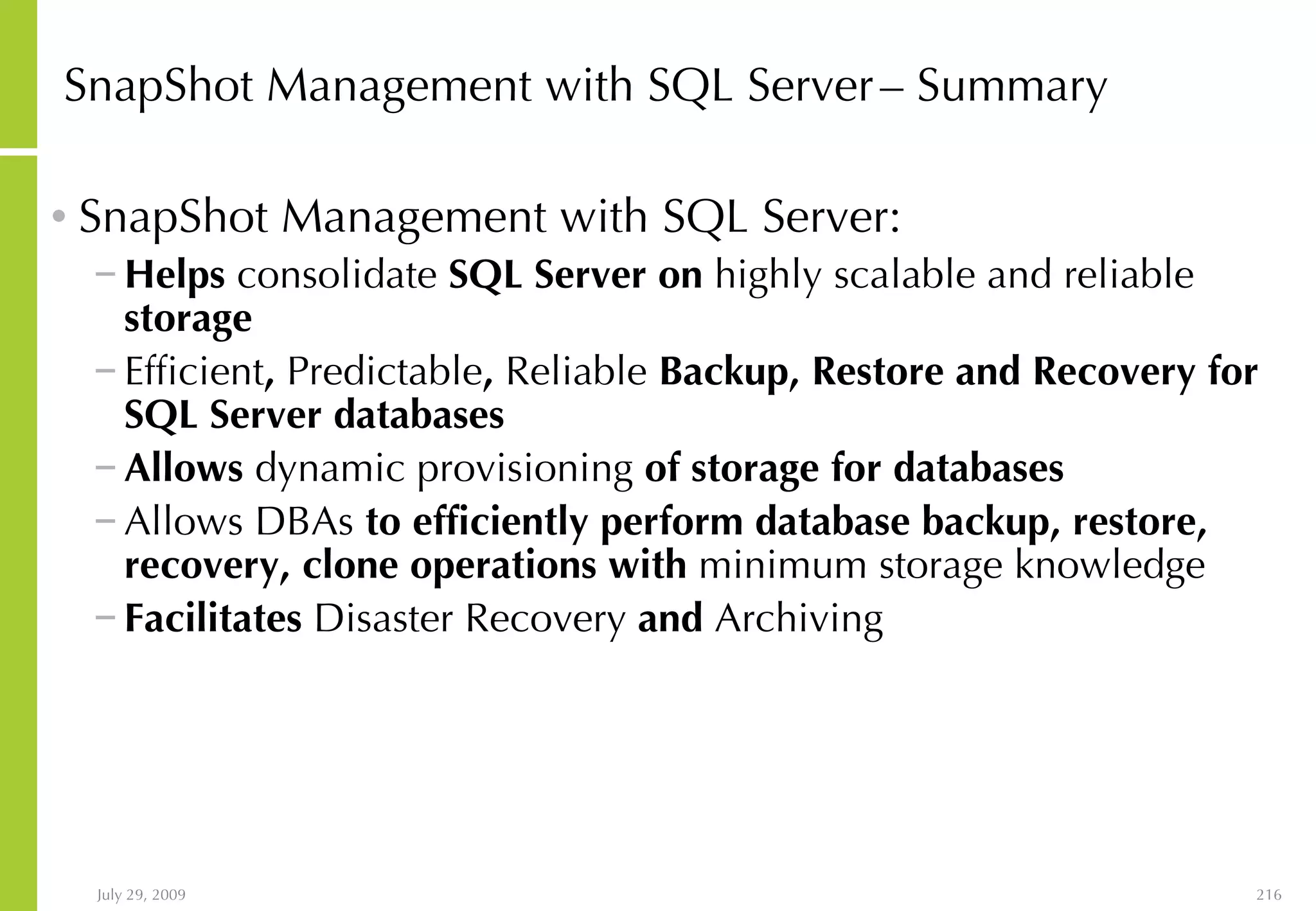 SnapShot Management with SQL Server   – Summary SnapShot Management with SQL Server: Helps  consolidate  SQL Server on  highly scalable and reliable  storage Efficient ,  Predictable ,  Reliable  Backup, Restore and Recovery for SQL Server databases Allows  dynamic provisioning  of storage for databases Allows DBAs  to efficiently perform database backup, restore, recovery, clone operations with  minimum storage knowledge Facilitates  Disaster Recovery  and  Archiving 