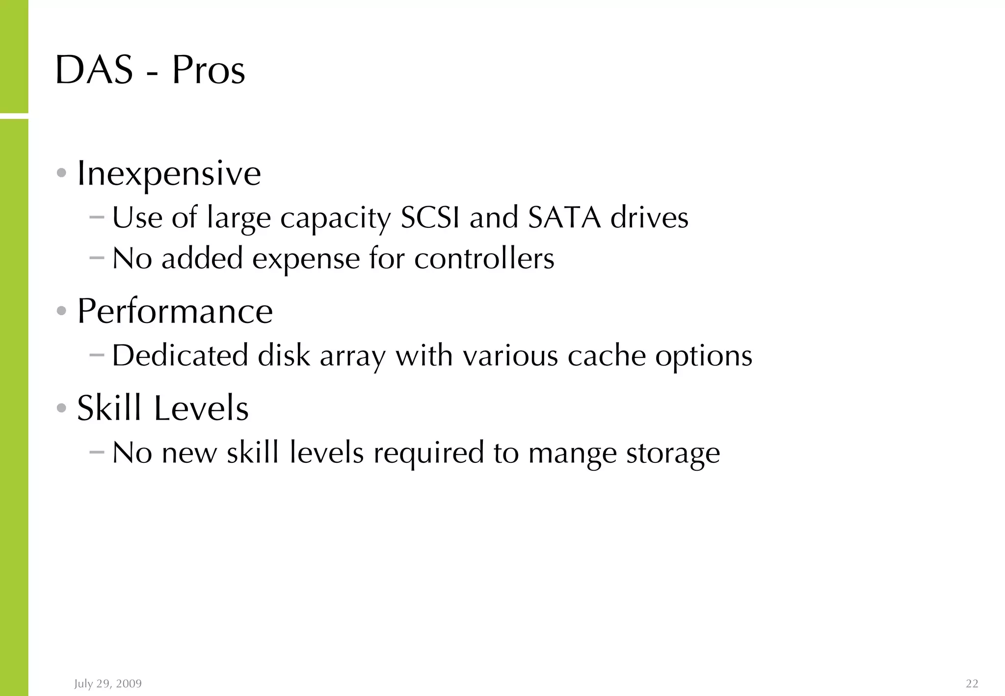 DAS - Pros Inexpensive Use of large capacity SCSI and SATA drives No added expense for controllers Performance Dedicated disk array with various cache options Skill Levels No new skill levels required to mange storage 