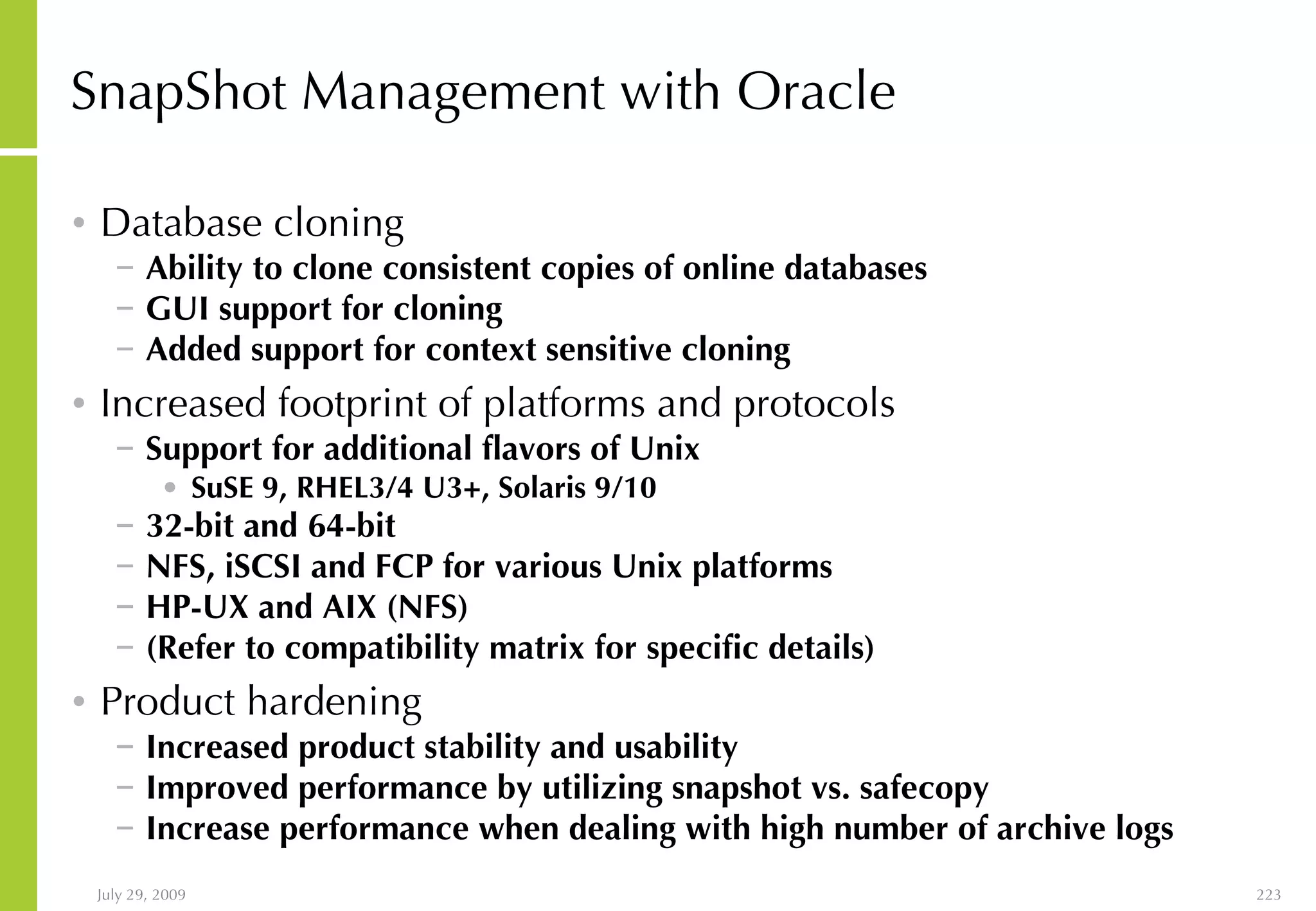 SnapShot Management with Oracle Database cloning Ability to clone consistent copies of online databases GUI support for cloning  Added support for context sensitive cloning Increased footprint of platforms and protocols   Support for additional flavors of Unix SuSE 9, RHEL3/4 U3+, Solaris 9/10 32-bit and 64-bit  NFS, iSCSI and FCP for various Unix platforms HP-UX and AIX (NFS) (Refer to compatibility matrix for specific details) Product hardening Increased product stability and usability Improved performance by utilizing snapshot vs. safecopy Increase performance when dealing with high number of archive logs 