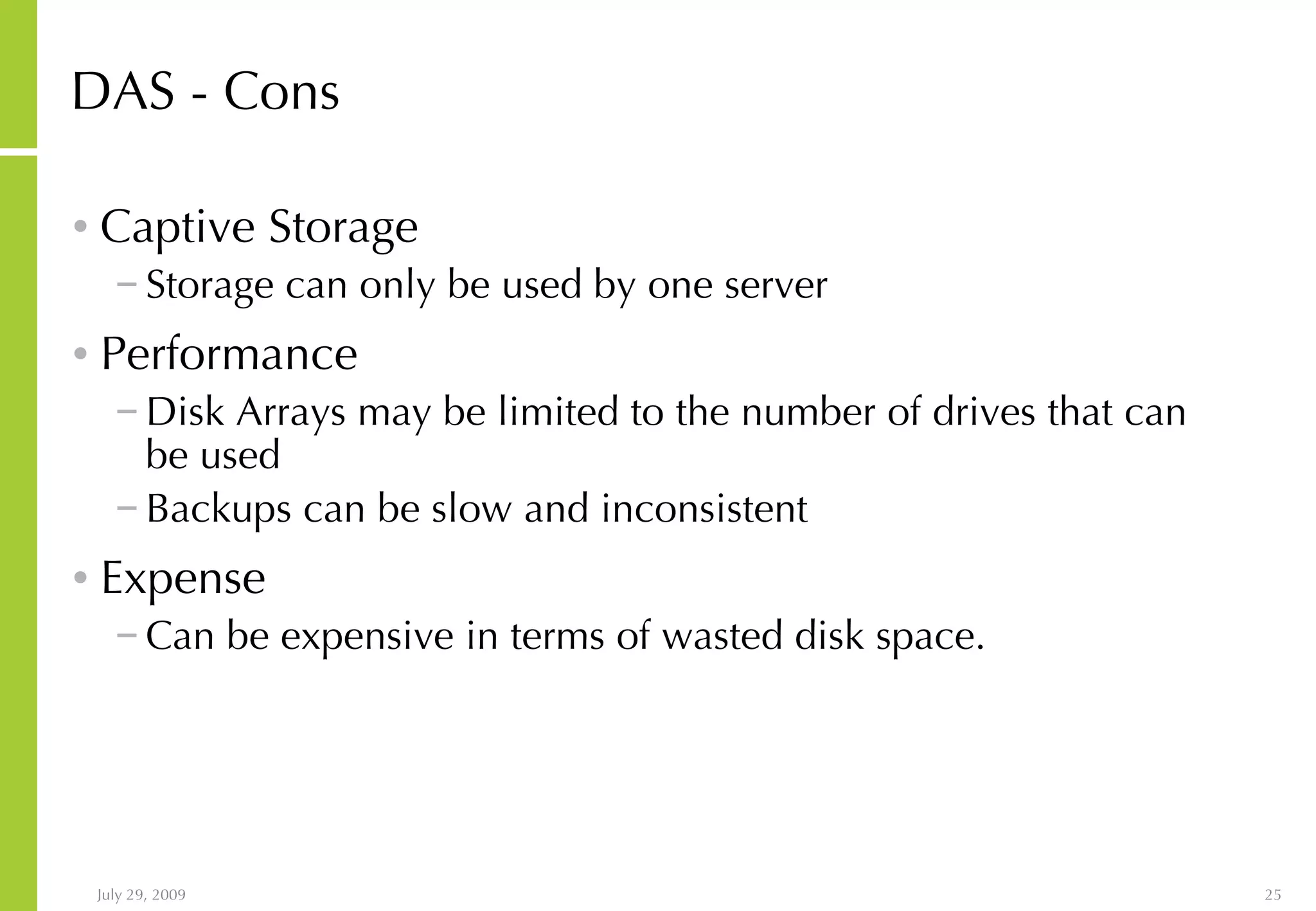 DAS - Cons Captive Storage Storage can only be used by one server Performance Disk Arrays may be limited to the number of drives that can be used Backups can be slow and inconsistent Expense Can be expensive in terms of wasted disk space.  