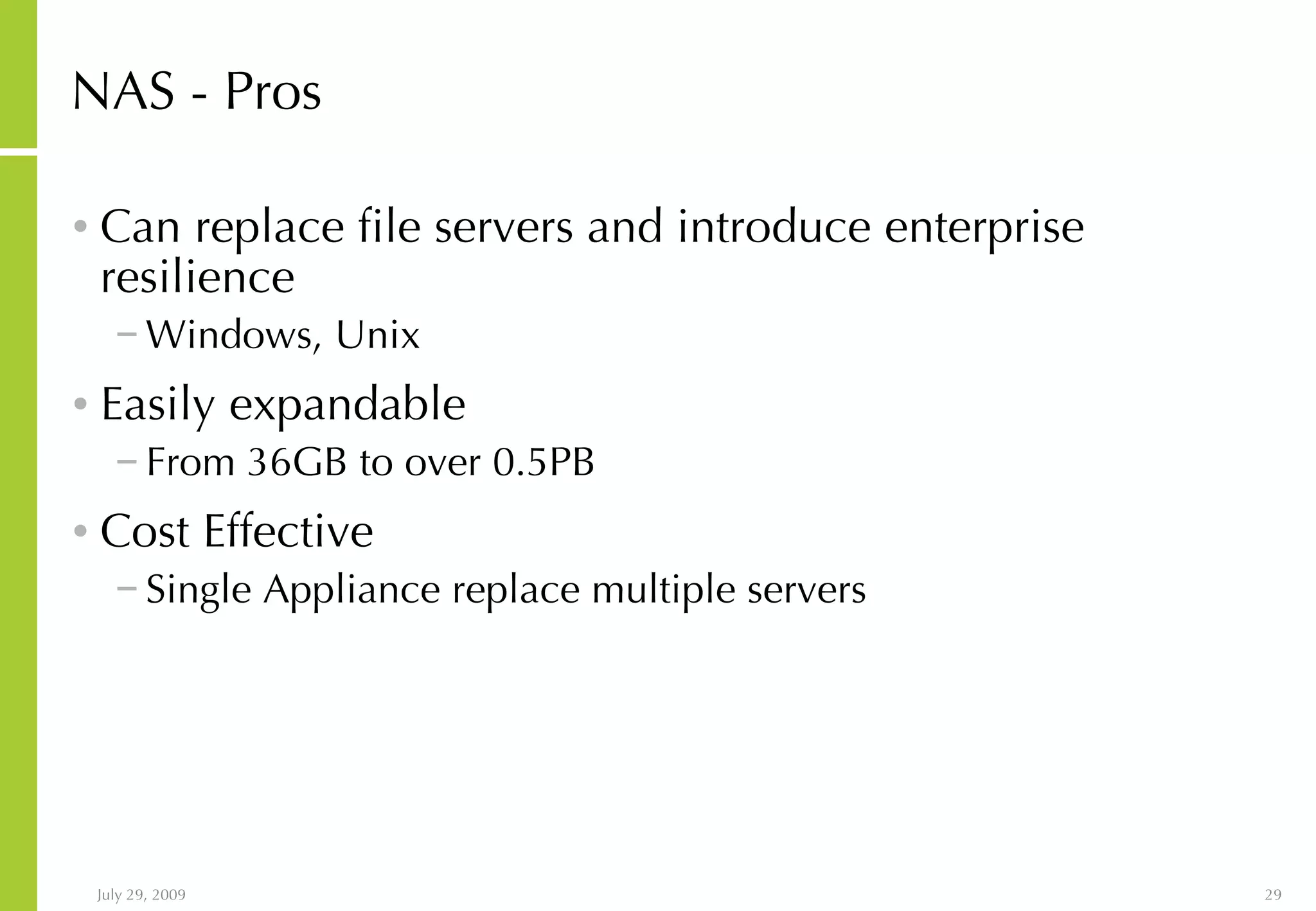 NAS - Pros Can replace file servers and introduce enterprise resilience Windows, Unix Easily expandable From 36GB to over 0.5PB Cost Effective Single Appliance replace multiple servers 