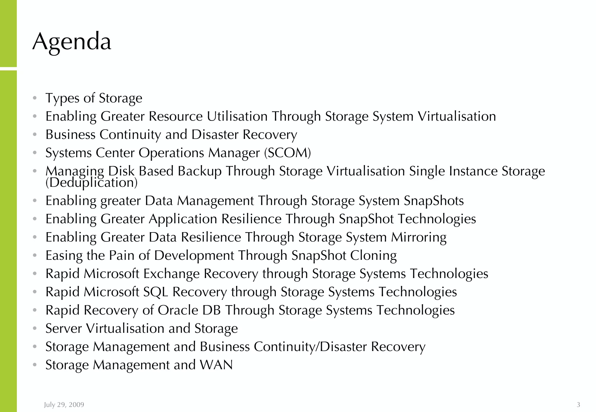 Agenda Types of Storage Enabling Greater Resource Utilisation Through Storage System Virtualisation Business Continuity and Disaster Recovery Systems Center Operations Manager (SCOM) Managing Disk Based Backup Through Storage Virtualisation Single Instance Storage (Deduplication) Enabling greater Data Management Through Storage System SnapShots Enabling Greater Application Resilience Through SnapShot Technologies Enabling Greater Data Resilience Through Storage System Mirroring Easing the Pain of Development Through SnapShot Cloning Rapid Microsoft Exchange Recovery through Storage Systems Technologies Rapid Microsoft SQL Recovery through Storage Systems Technologies Rapid Recovery of Oracle DB Through Storage Systems Technologies Server Virtualisation and Storage Storage Management and Business Continuity/Disaster Recovery Storage Management and WAN 