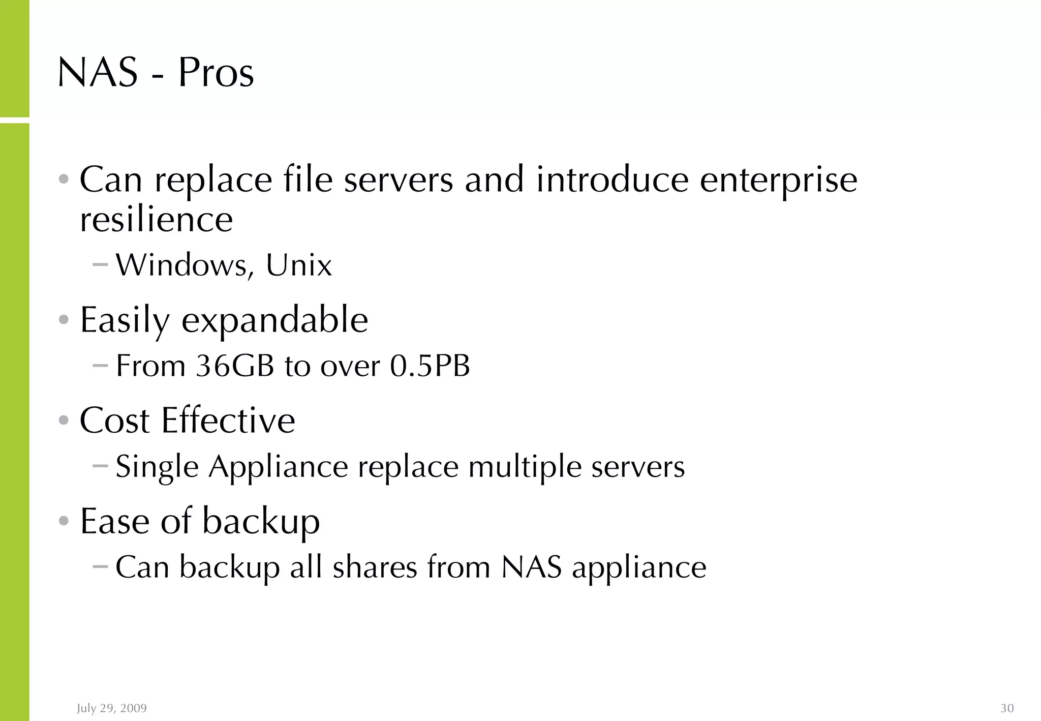 NAS - Pros Can replace file servers and introduce enterprise resilience Windows, Unix Easily expandable From 36GB to over 0.5PB Cost Effective Single Appliance replace multiple servers Ease of backup Can backup all shares from NAS appliance 