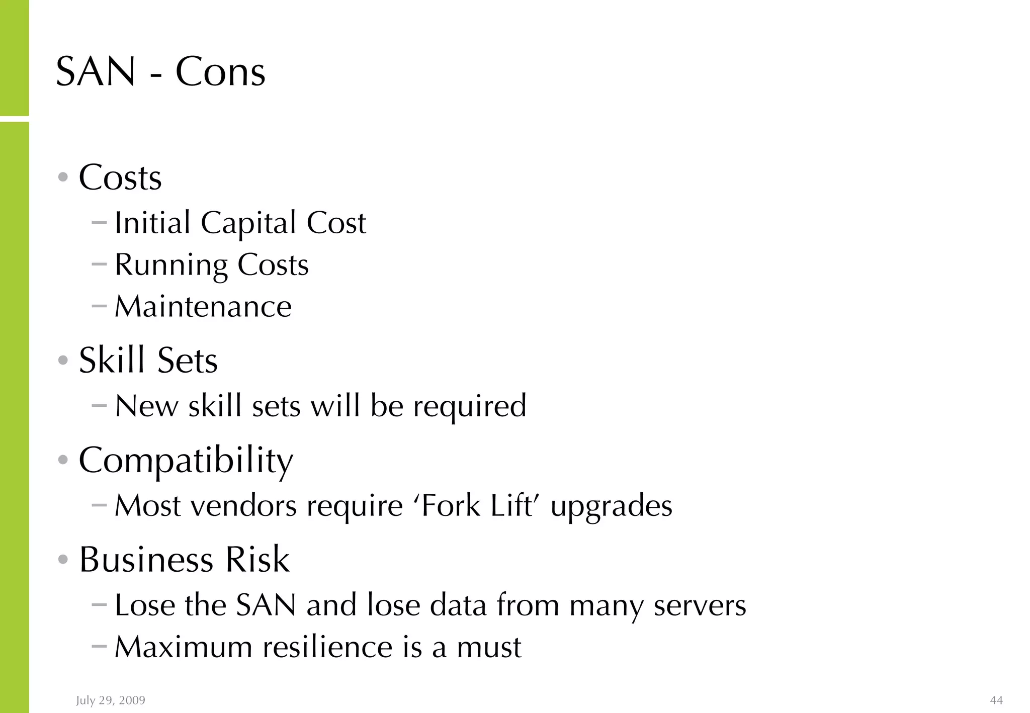SAN - Cons Costs Initial Capital Cost Running Costs Maintenance Skill Sets New skill sets will be required Compatibility Most vendors require ‘Fork Lift’ upgrades Business Risk Lose the SAN and lose data from many servers Maximum resilience is a must 