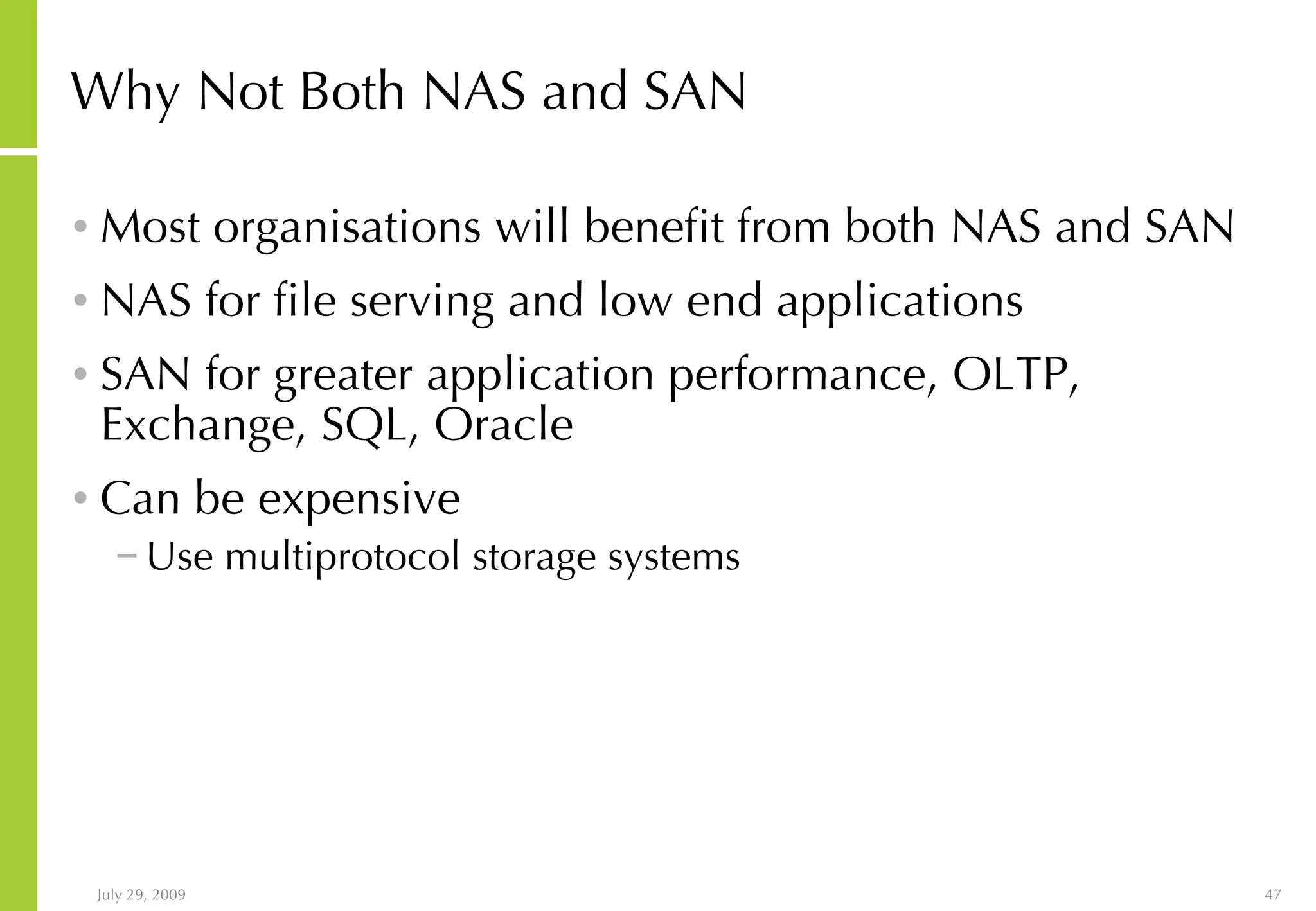 Why Not Both NAS and SAN Most organisations will benefit from both NAS and SAN NAS for file serving and low end applications SAN for greater application performance, OLTP, Exchange, SQL, Oracle Can be expensive Use multiprotocol storage systems 