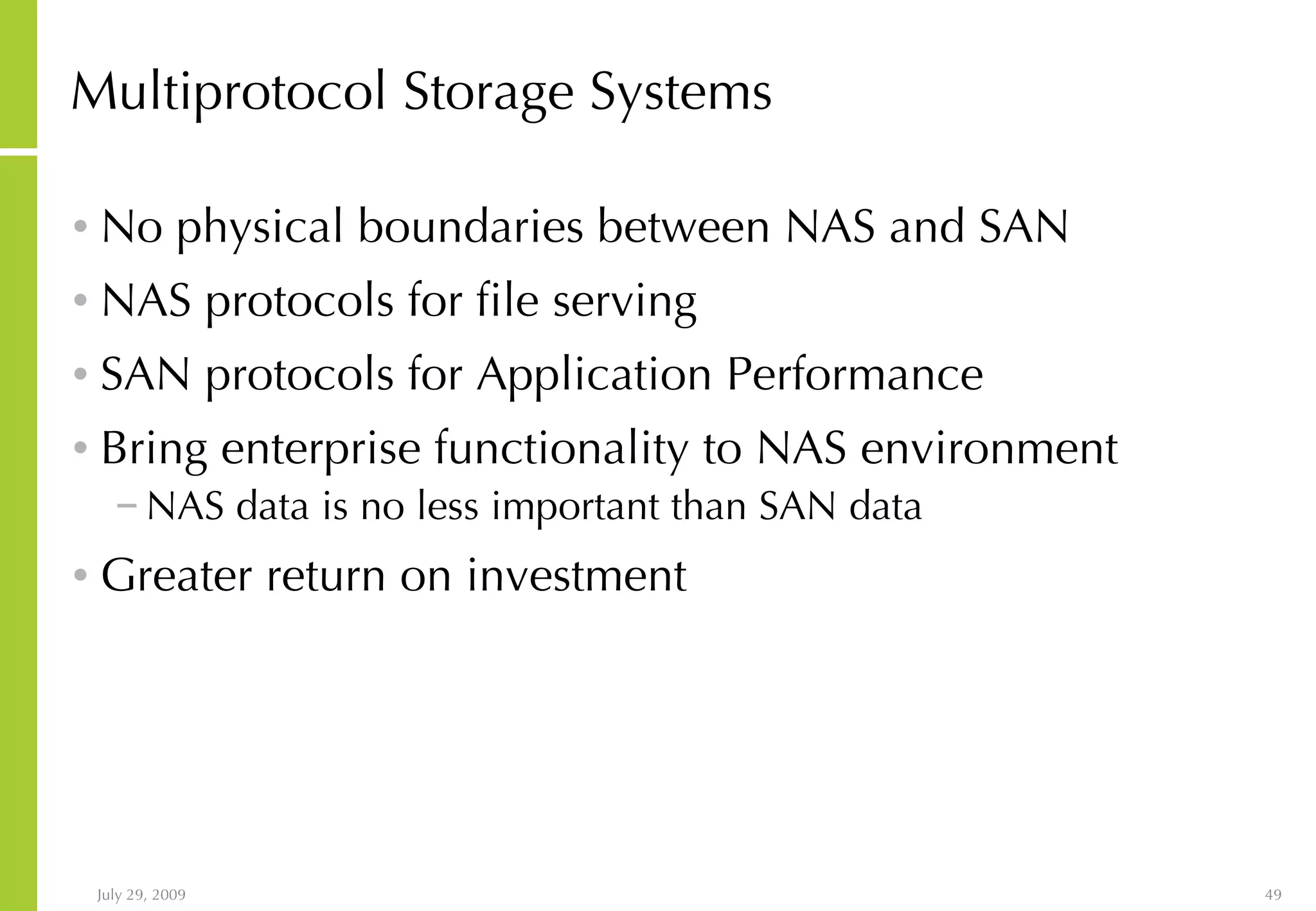 Multiprotocol Storage Systems No physical boundaries between NAS and SAN NAS protocols for file serving SAN protocols for Application Performance Bring enterprise functionality to NAS environment NAS data is no less important than SAN data Greater return on investment 