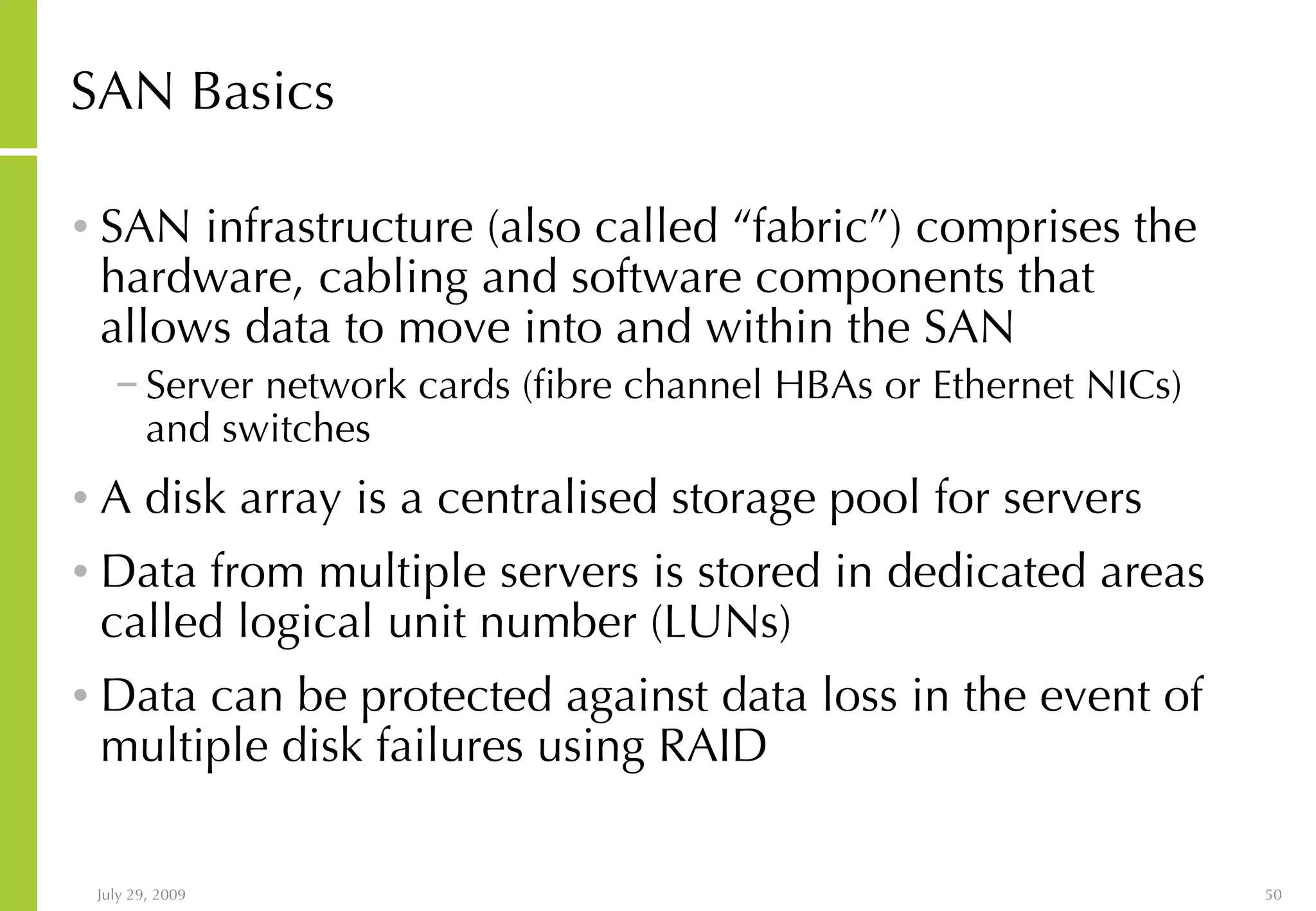 SAN Basics SAN infrastructure (also called “fabric”) comprises the hardware, cabling and software components that allows data to move into and within the SAN  Server network cards (fibre channel HBAs or Ethernet NICs) and switches A disk array is a centralised storage pool for servers Data from multiple servers is stored in dedicated areas called logical unit number (LUNs) Data can be protected against data loss in the event of multiple disk failures using RAID  